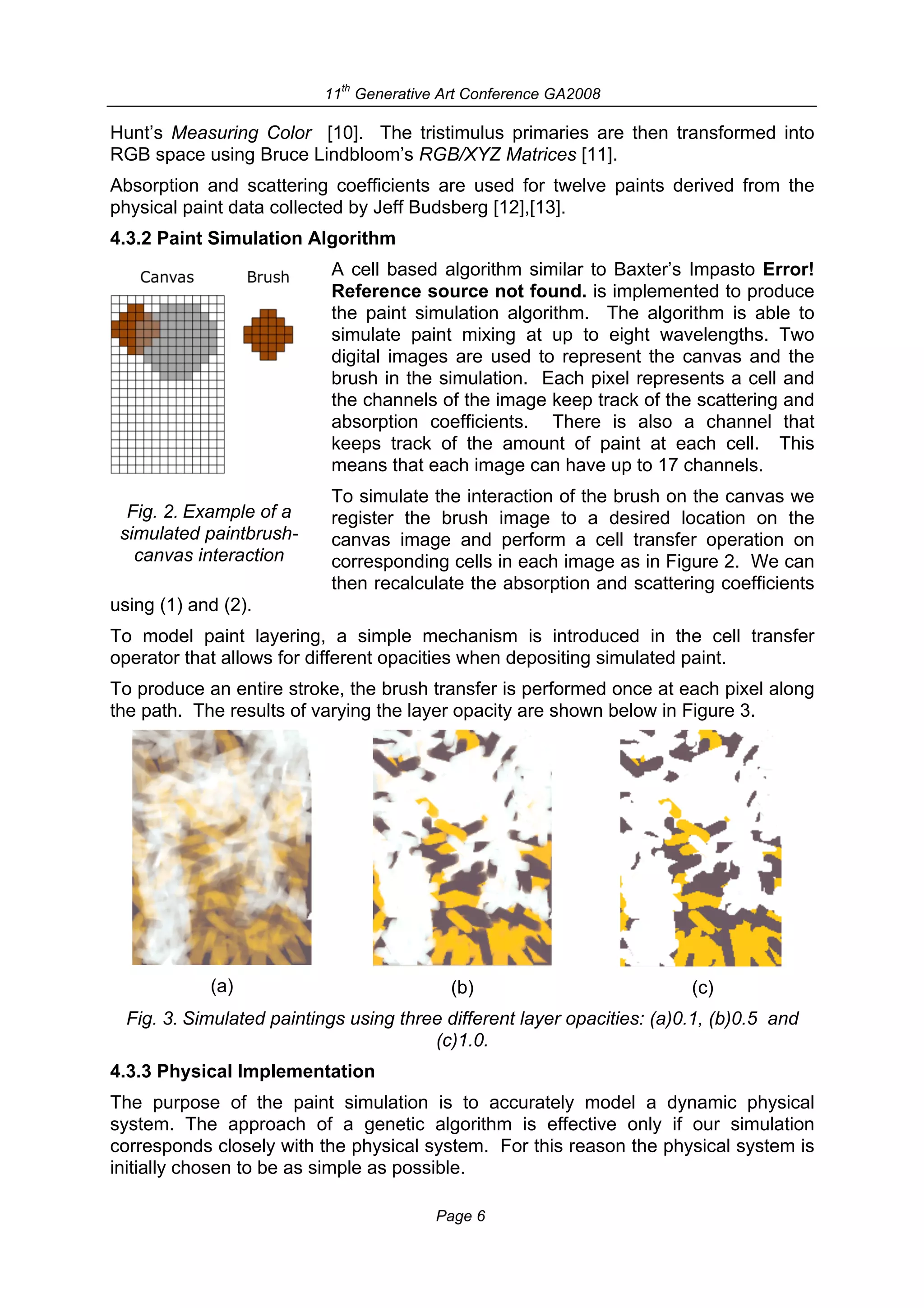 th
                           11 Generative Art Conference GA2008

Hunt’s Measuring Color [10]. The tristimulus primaries are then transformed into
RGB space using Bruce Lindbloom’s RGB/XYZ Matrices [11].
Absorption and scattering coefficients are used for twelve paints derived from the
physical paint data collected by Jeff Budsberg [12],[13].
4.3.2 Paint Simulation Algorithm
                           A cell based algorithm similar to Baxter’s Impasto Error!
                           Reference source not found. is implemented to produce
                           the paint simulation algorithm. The algorithm is able to
                           simulate paint mixing at up to eight wavelengths. Two
                           digital images are used to represent the canvas and the
                           brush in the simulation. Each pixel represents a cell and
                           the channels of the image keep track of the scattering and
                           absorption coefficients. There is also a channel that
                           keeps track of the amount of paint at each cell. This
                           means that each image can have up to 17 channels.
                           To simulate the interaction of the brush on the canvas we
  Fig. 2. Example of a     register the brush image to a desired location on the
 simulated paintbrush-     canvas image and perform a cell transfer operation on
   canvas interaction      corresponding cells in each image as in Figure 2. We can
                           then recalculate the absorption and scattering coefficients
using (1) and (2).
To model paint layering, a simple mechanism is introduced in the cell transfer
operator that allows for different opacities when depositing simulated paint.
To produce an entire stroke, the brush transfer is performed once at each pixel along
the path. The results of varying the layer opacity are shown below in Figure 3.




            (a)                            (b)                           (c)
  Fig. 3. Simulated paintings using three different layer opacities: (a)0.1, (b)0.5 and
                                        (c)1.0.
4.3.3 Physical Implementation
The purpose of the paint simulation is to accurately model a dynamic physical
system. The approach of a genetic algorithm is effective only if our simulation
corresponds closely with the physical system. For this reason the physical system is
initially chosen to be as simple as possible.

                                         Page 6
 