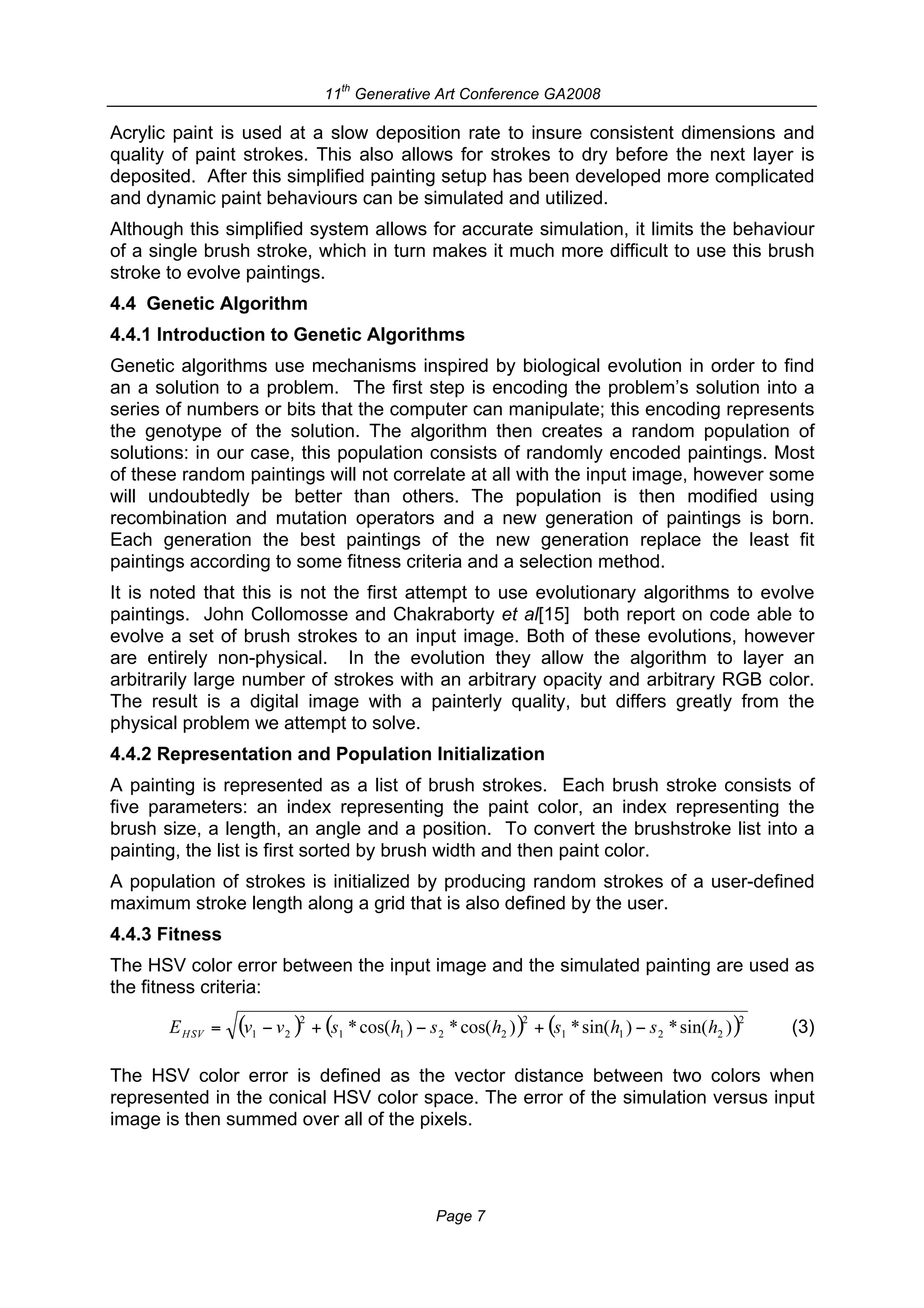 th
                          11 Generative Art Conference GA2008

Acrylic paint is used at a slow deposition rate to insure consistent dimensions and
quality of paint strokes. This also allows for strokes to dry before the next layer is
deposited. After this simplified painting setup has been developed more complicated
and dynamic paint behaviours can be simulated and utilized.
Although this simplified system allows for accurate simulation, it limits the behaviour
of a single brush stroke, which in turn makes it much more difficult to use this brush
stroke to evolve paintings.
4.4 Genetic Algorithm
4.4.1 Introduction to Genetic Algorithms
Genetic algorithms use mechanisms inspired by biological evolution in order to find
an a solution to a problem. The first step is encoding the problem’s solution into a
series of numbers or bits that the computer can manipulate; this encoding represents
the genotype of the solution. The algorithm then creates a random population of
solutions: in our case, this population consists of randomly encoded paintings. Most
of these random paintings will not correlate at all with the input image, however some
will undoubtedly be better than others. The population is then modified using
recombination and mutation operators and a new generation of paintings is born.
Each generation the best paintings of the new generation replace the least fit
paintings according to some fitness criteria and a selection method.
It is noted that this is not the first attempt to use evolutionary algorithms to evolve
paintings. John Collomosse and Chakraborty et al[15] both report on code able to
evolve a set of brush strokes to an input image. Both of these evolutions, however
are entirely non-physical. In the evolution they allow the algorithm to layer an
arbitrarily large number of strokes with an arbitrary opacity and arbitrary RGB color.
The result is a digital image with a painterly quality, but differs greatly from the
physical problem we attempt to solve.
4.4.2 Representation and Population Initialization
A painting is represented as a list of brush strokes. Each brush stroke consists of
five parameters: an index representing the paint color, an index representing the
brush size, a length, an angle and a position. To convert the brushstroke list into a
painting, the list is first sorted by brush width and then paint color.
A population of strokes is initialized by producing random strokes of a user-defined
maximum stroke length along a grid that is also defined by the user.
4.4.3 Fitness
The HSV color error between the input image and the simulated painting are used as
the fitness criteria:

                                                                                    (3)

The HSV color error is defined as the vector distance between two colors when
represented in the conical HSV color space. The error of the simulation versus input
image is then summed over all of the pixels.




                                        Page 7
 