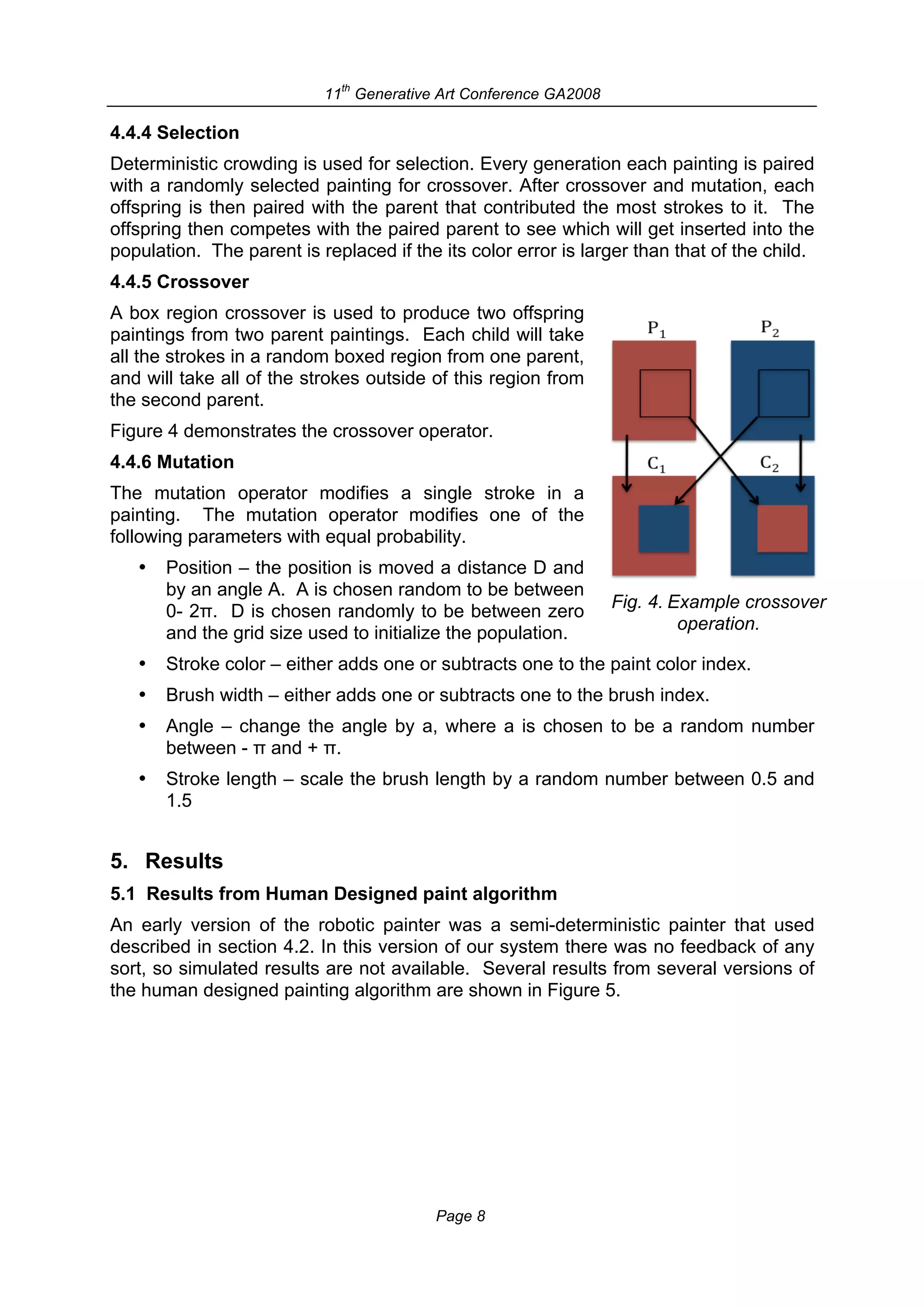 th
                           11 Generative Art Conference GA2008

4.4.4 Selection
Deterministic crowding is used for selection. Every generation each painting is paired
with a randomly selected painting for crossover. After crossover and mutation, each
offspring is then paired with the parent that contributed the most strokes to it. The
offspring then competes with the paired parent to see which will get inserted into the
population. The parent is replaced if the its color error is larger than that of the child.
4.4.5 Crossover
A box region crossover is used to produce two offspring
paintings from two parent paintings. Each child will take
all the strokes in a random boxed region from one parent,
and will take all of the strokes outside of this region from
the second parent.
Figure 4 demonstrates the crossover operator.
4.4.6 Mutation
The mutation operator modifies a single stroke in a
painting. The mutation operator modifies one of the
following parameters with equal probability.
   •   Position – the position is moved a distance D and
       by an angle A. A is chosen random to be between
       0- 2π. D is chosen randomly to be between zero            Fig. 4. Example crossover
       and the grid size used to initialize the population.               operation.

   •   Stroke color – either adds one or subtracts one to the paint color index.
   •   Brush width – either adds one or subtracts one to the brush index.
   •   Angle – change the angle by a, where a is chosen to be a random number
       between - π and + π.
   •   Stroke length – scale the brush length by a random number between 0.5 and
       1.5


5. Results
5.1 Results from Human Designed paint algorithm
An early version of the robotic painter was a semi-deterministic painter that used
described in section 4.2. In this version of our system there was no feedback of any
sort, so simulated results are not available. Several results from several versions of
the human designed painting algorithm are shown in Figure 5.




                                          Page 8
 