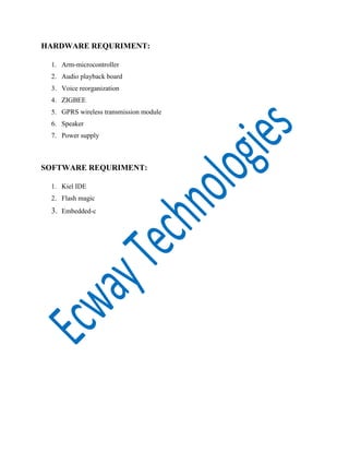 HARDWARE REQURIMENT:
1. Arm-microcontroller
2. Audio playback board
3. Voice reorganization
4. ZIGBEE
5. GPRS wireless transmission module
6. Speaker
7. Power supply

SOFTWARE REQURIMENT:
1. Kiel IDE
2. Flash magic

3. Embedded-c

 