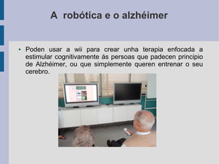 A robótica e o alzhéimer
● Poden usar a wii para crear unha terapia enfocada a
estimular cognitivamente ás persoas que padecen principio
de Alzhéimer, ou que simplemente queren entrenar o seu
cerebro.
 