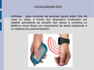 LOCALIZADOR GPS
Utilízase para controlar ás persoas cando están fora da
casa ou solas, a través dun dispositivo localizador por
satélite semellante ao tamaño dun reloxo e combina un
teléfono mans libres cun mecanismo de alerta intelixente e
un sistema de posicionamento.
 