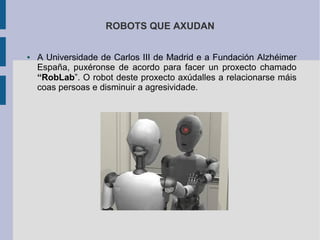 ROBOTS QUE AXUDAN
● A Universidade de Carlos III de Madrid e a Fundación Alzhéimer
España, puxéronse de acordo para facer un proxecto chamado
“RobLab”. O robot deste proxecto axúdalles a relacionarse máis
coas persoas e disminuir a agresividade.
 