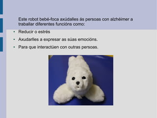 Este robot bebé-foca axúdalles ás persoas con alzhéimer a
traballar diferentes funcións como:
● Reducir o estrés
● Axudarlles a expresar as súas emocións.
● Para que interactúen con outras persoas.
 