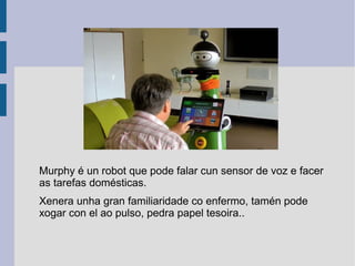 Murphy é un robot que pode falar cun sensor de voz e facer
as tarefas domésticas.
Xenera unha gran familiaridade co enfermo, tamén pode
xogar con el ao pulso, pedra papel tesoira..
 