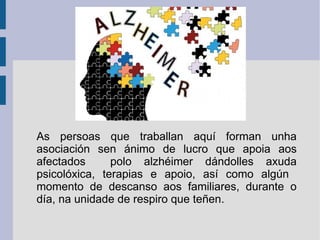 As persoas que traballan aquí forman unha
asociación sen ánimo de lucro que apoia aos
afectados polo alzhéimer dándolles axuda
psicolóxica, terapias e apoio, así como algún
momento de descanso aos familiares, durante o
día, na unidade de respiro que teñen.
 