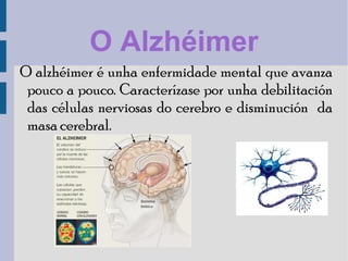 O Alzhéimer
O alzhéimer é unha enfermidade mental que avanza
pouco a pouco. Caracterízase por unha debilitación
das células nerviosas do cerebro e disminución da
masa cerebral.
 