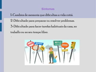 Síntomas
1-Cambios de memoria que dificultan a vida cotiá.
2-Dificultade para preparar ou resolver problemas.
3-Dificultade para facer tarefas habituais da casa, no
traballo ou no seu tempo libre.
.
 