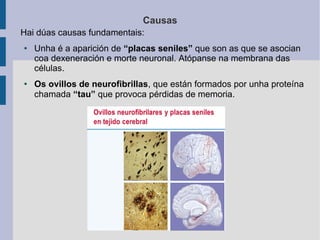 Causas
Hai dúas causas fundamentais:
● Unha é a aparición de “placas seniles” que son as que se asocian
coa dexeneración e morte neuronal. Atópanse na membrana das
células.
● Os ovillos de neurofibrillas, que están formados por unha proteína
chamada “tau” que provoca pérdidas de memoria.
 
