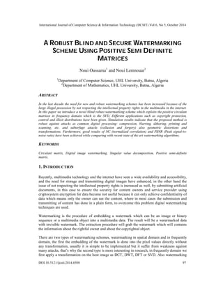 International Journal of Computer Science & Information Technology (IJCSIT) Vol 6, No 5, October 2014 
A ROBUST BLIND AND SECURE WATERMARKING 
SCHEME USING POSITIVE SEMI DEFINITE 
MATRICES 
Noui Oussama1 and Noui Lemnouar2 
1Department of Computer Science, UHL University, Batna, Algeria 
2Department of Mathematics, UHL University, Batna, Algeria 
ABSTRACT 
In the last decade the need for new and robust watermarking schemes has been increased because of the 
large illegal possession by not respecting the intellectual property rights in the multimedia in the internet. 
In this paper we introduce a novel blind robust watermarking scheme which exploits the positive circulant 
matrices in frequency domain which is the SVD, Different applications such as copyright protection, 
control and illicit distributions have been given. Simulation results indicate that the proposed method is 
robust against attacks as common digital processing: compression, blurring, dithering, printing and 
scanning, etc. and subterfuge attacks (collusion and forgery) also geometric distortions and 
transformations. Furthermore, good results of NC (normalized correlation) and PSNR (Peak signal-to-noise 
ratio) have been achieved while comparing with recent state of the art watermarking algorithms. 
KEYWORDS 
Circulant matrix, Digital image watermarking, Singular value decomposition, Positive semi-definite 
matrix. 
1. INTRODUCTION 
Recently, multimedia technology and the internet have seen a wide availability and accessibility, 
and the need for storage and transmitting digital images have enhanced, in the other hand the 
issue of not respecting the intellectual property rights is increased as well, by submitting artificial 
documents, in this case to ensure the security for content owners and service provider using 
cryptosystem encryption for data become not useful because it can only achieve confidentiality of 
data which means only the owner can see the content, where in most cases the submission and 
transmitting of content has done in a plain form, to overcome this problem digital watermarking 
techniques are used. 
Watermarking is the procedure of embedding a watermark which can be an image or binary 
sequence or a multimedia object into a multimedia data. The result will be a watermarked data 
with invisible watermark. The extraction procedure will grab the watermark which will contains 
the information about the rightful owner and about the copyrighted object. 
There are two types of watermarking schemes, watermarking in spatial domain and in frequently 
domain, the first the embedding of the watermark is done into the pixel values directly without 
any transformation, usually it is simple to be implemented but it suffer from weakness against 
many attacks, that’s why the second type is more interesting in research, in frequently domain we 
first apply a transformation on the host image as DCT, DWT, DFT or SVD. Also watermarking 
DOI:10.5121/ijcsit.2014.6508 97 
 
