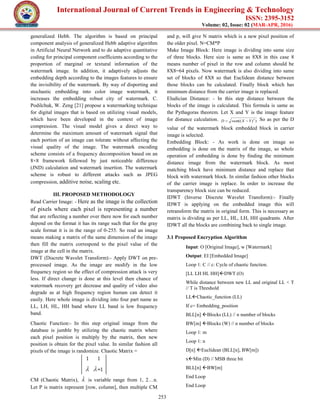 International Journal of Current Trends in Engineering & Technology
ISSN: 2395-3152
Volume: 02, Issue: 02 (MAR-APR, 2016)
253
generalized Hebb. The algorithm is based on principal
component analysis of generalized Hebb adaptive algorithm
in Artificial Neural Network and to do adaptive quantitative
coding for principal component coefficients according to the
proportion of marginal or textural information of the
watermark image. In addition, it adaptively adjusts the
embedding depth according to the images features to ensure
the invisibility of the watermark. By way of disporting and
stochastic embedding into color image watermark, it
increases the embedding robust city of watermark. C.
Podilchuk, W. Zeng [21] propose a watermarking technique
for digital images that is based on utilizing visual models,
which have been developed in the context of image
compression. The visual model gives a direct way to
determine the maximum amount of watermark signal that
each portion of an image can tolerate without affecting the
visual quality of the image. The watermark encoding
scheme consists of a frequency decomposition based on an
8×8 framework followed by just noticeable difference
(JND) calculation and watermark insertion. The watermark
scheme is robust to different attacks such as JPEG
compression, additive noise, scaling etc.
III. PROPOSED METHODOLOGY
Read Carrier Image: - Here as the image is the collection
of pixels where each pixel is representing a number
that are reflecting a number over there now for each number
depend on the format it has its range such that for the gray
scale format it is in the range of 0-255. So read an image
means making a matrix of the same dimension of the image
then fill the matrix correspond to the pixel value of the
image at the cell in the matrix.
DWT (Discrete Wavelet Transform):- Apply DWT on pre-
processed image. As the image are modify in the low
frequency region so the effect of compression attack is very
less. If direct change is done at this level then chance of
watermark recovery get decrease and quality of video also
degrade as at high frequency region human can detect it
easily. Here whole image is dividing into four part name as
LL, LH, HL, HH band where LL band is low frequency
band.
Chaotic Function:- In this step original image from the
database is jumble by utilizing the chaotic matrix where
each pixel position is multiply by the matrix, then new
position is obtain for the pixel value. In similar fashion all
pixels of the image is randomize. Chaotic Matrix =
CM (Chaotic Matrix),  is variable range from 1, 2…n.
Let P is matrix represent [row, column], then multiple CM
and p, will give N matrix which is a new pixel position of
the older pixel. N=CM*P
Make Image Block: Here image is dividing into same size
of three blocks. Here size is same as 8X8 in this case 8
means number of pixel in the row and column should be
8X8=64 pixels. Now watermark is also dividing into same
set of blocks of 8X8 so that Euclidean distance between
those blocks can be calculated. Finally block which has
minimum distance from the carrier image is replaced.
Eludician Distance: - In this step distance between the
blocks of the image is calculated. This formula is same as
the Pythagoras theorem. Let X and Y is the image feature
for distance calculation. ))(( 2
YXsumD  So as per the D
value of the watermark block embedded block in carrier
image is selected.
Embedding Block: - As work is done on image so
embedding is done on the matrix of the image, so whole
operation of embedding is done by finding the minimum
distance image from the watermark block. As most
matching block have minimum distance and replace that
block with watermark block. In similar fashion other blocks
of the carrier image is replace. In order to increase the
transparency block size can be reduced.
IDWT (Inverse Discrete Wavelet Transform):- Finally
IDWT is applying on the embedded image this will
retransform the matrix in original form. This is necessary as
matrix is dividing as per LL, HL, LH, HH quadrants. After
IDWT all the blocks are combining back to single image.
3.1 Proposed Encryption Algorithm
Input: O [Original Image], w [Watermark]
Output: EI [Embedded Image]
Loop 1: C // c: Cycle of chaotic function.
[LL LH HL HH]DWT (O)
While distance between new LL and original LL < T
// T is Threshold
LLChaotic_function (LL)
If c= Embedding_position
BLL[n] Blocks (LL) // n number of blocks
BW[m] Blocks (W) // n number of blocks
Loop 1: m
Loop 1: n
D[n] Euclidean (BLL[n], BW[m])
xMin (D) // MSB three bit
BLL[n] BW[m]
End Loop
End Loop
 
