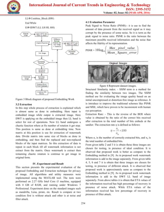 International Journal of Current Trends in Engineering & Technology
ISSN: 2395-3152
Volume: 02, Issue: 02 (MAR-APR, 2016)
254
LLCombine_Block (BW)
End While
EIIDWT (LL LH HL HH)
Figure 3 Block diagram of proposed Embedding Work
3.2 Extraction
In this step whole process of extraction is explained which
is almost same as done in embedding. Here input is
embedded image while output is extracted image. Here
DWT is applying on the embedded image then LL band is
select for rest of operations. Now LL band undergoes a
chaotic function where at fix number of rotation it get stop.
This position is same as done at embedding time. Now
matrix at this position is use for extraction of watermark
data. Divide matrix into same size of blocks as done in
embedding, and then find the replaced and non-replaced
blocks of the input matrices. So this extraction of data is
repeat in each block till all watermark information is not
extract from the matrix. Once watermark is extract then
remaining chaotic rotation is continue to get image in
original form.
IV. Experiment and Result
This section presents the experimental evaluation of the
proposed Embedding and Extraction technique for privacy
of image. All algorithms and utility measures were
implemented using the MATLAB tool. The tests were
performed on 2.27 GHz Intel Core i3 machine, equipped
with 4 GB of RAM, and running under Windows 7
Professional. Experiment done on the standard images such
as mandrilla, Lena, pirate, etc. Result is compare at two
condition first is without attack and other is at noise and
filter attack.
4.1 Evaluation Parameter
Peak Signal to Noise Ratio (PSNR):- it is use to find the
amount of data present from the received signal as it may
corrupt by the presence of some noise. So it is term as the
peak signal to noise ratio. PSNR is the ratio between the
maximum possible received information and the noise that
affects the fidelity of its representation.
PSNR = 





errorSquareMean
valuepixelMax
__
__
log10 10
figure 4 Represent dataset images.
Structural Similarity index: - SSIM term is a method for
finding the similarity between two images. The SSIM
method use for evaluating the image quality based on an
initial uncompressed or distortion-free image as reference. It
is introduce to improve the traditional schemes like PSNR
and MSE, which have proven to be inconsistent with human
eye perception.
Extraction Rate: - This is the reverse of the BER where
value is obtained by the ratio of the correct bits received
after extraction to the total number of bits embeds at the
sandier. The extraction rate η is defined as follows:
Where nc is the number of correctly extracted bits, and na is
the total number of embedded bits.
From given table 2 and 3 it is obtain those three images are
chosen for testing, in presence of ideal condition. It is
observed that proposed work is better as compare to the
Embedding method in [9]. As in proposed work watermark
information is add in the image separately. From given table
4, 5, 6 and 7 it is obtain that three images are chosen for
testing, in presence of different attack. It is observed that
proposed work is approximately same as compare to the
Embedding method in [9]. As in proposed work watermark
information is add in the DWT LL band of image
separately. From above tables it is obtain that ETA values of
the information received has high percentage of recovery in
presence of noise attack. While ETA values of the
information received has low percentage of recovery in
presence of filter attack.
 