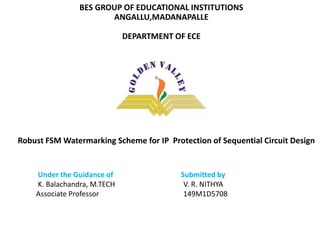 BES GROUP OF EDUCATIONAL INSTITUTIONS
ANGALLU,MADANAPALLE
DEPARTMENT OF ECE
A Robust FSM Watermarking Scheme for IP Protection of Sequential Circuit Design
Under the Guidance of Submitted by
K. Balachandra, M.TECH V. R. NITHYA
Associate Professor 149M1D5708
 