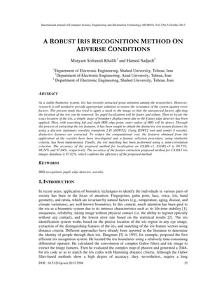 International Journal of Computer Science, Engineering and Information Technology (IJCSEIT), Vol.3,No.5,October 2013

A ROBUST IRIS RECOGNITION METHOD ON
ADVERSE CONDITIONS
Maryam Soltanali Khalili1 and Hamed Sadjedi2
1

Department of Electronic Engineering, Shahed University, Tehran, Iran
1
Department of Electronic Engineering, Azad University, Tehran, Iran
2
Department of Electronic Engineering, Shahed University, Tehran, Iran

ABSTRACT
As a stable biometric system, iris has recently attracted great attention among the researchers. However,
research is still needed to provide appropriate solutions to ensure the resistance of the system against error
factors. The present study has tried to apply a mask to the image so that the unexpected factors affecting
the location of the iris can be removed. So, pupil localization will be faster and robust. Then to locate the
exact location of the iris, a simple stage of boundary displacement due to the Canny edge detector has been
applied. Then, with searching left and right IRIS edge point, outer radios of IRIS will be detect. Through
the process of extracting the iris features, it has been sought to obtain the distinctive iris texture features by
using a discrete stationary wavelets transform 2-D (DSWT2). Using DSWT2 tool and symlet 4 wavelet,
distinctive features are extracted. To reduce the computational cost, the features obtained from the
application of the wavelet have been investigated and a feature selection procedure, using similarity
criteria, has been implemented. Finally, the iris matching has been performed using a semi-correlation
criterion. The accuracy of the proposed method for localization on CASIA-v1, CASIA-v3 is 99.73%,
98.24% and 97.04%, respectively. The accuracy of the feature extraction proposed method for CASIA3 iris
images database is 97.82%, which confirms the efficiency of the proposed method.

KEYWORDS
IRIS recognition, pupil, edge detector, wavelet,

1. INTRODUCTION
In recent years, application of biometric techniques to identify the individuals in various parts of
society has been in the focus of attention. Fingerprints, palm print, face, voice, iris, hand
geometry, and retina, which are invariant by natural factors (e.g., temperature, aging, disease, and
climate variations), are well-known biometrics. In this context, much attention has been paid to
the iris as a biometric system due to its intrinsic characteristics such as its life-time stability [1],
uniqueness, reliability, taking image without physical contact (i.e. the ability to register optically
without any contact), and the lowest error rate based on the statistical results [2]. The iris
identification system works based on the precise location of the iris region in any eye image,
extraction of the distinguishing features of the iris, and matching of the iris feature vectors using
distance criteria. Different approaches have already been reported in the literature to determine
the identity of people through their iris. Daugman [3] in 1993, for example, proposed the first
efficient iris recognition system. He located the iris boundaries using a relatively time-consuming
differential operator. He calculated the convolution of complex Gabor filters and iris image to
extract the image features. Then he evaluated the complex map of phasors and generated a 2048bit iris code so as to match the iris codes with Hamming distance criteria. Although the Gabor
filter-based methods show a high degree of accuracy, they, nevertheless, require a long
DOI : 10.5121/ijcseit.2013.3504

33

 