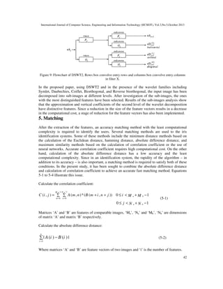International Journal of Computer Science, Engineering and Information Technology (IJCSEIT), Vol.3,No.5,October 2013

Figure 9: Flowchart of DSWT2, Rows box convolve entry rows and columns box convolve entry columns
in filter X.

In the proposed paper, using DSWT2 and in the presence of the wavelet families including
Symlet, Daubechies, Coiflet, Biorthogonal, and Reverse biorthogonal, the input image has been
decomposed into sub-images at different levels. After investigation of the sub-images, the ones
with the most distinguished features have been selected. Results of the sub-images analysis show
that the approximation and vertical coefficients of the second level of the wavelet decomposition
have distinctive features. Since a reduction in the size of the feature vectors results in a decrease
in the computational cost, a stage of reduction for the feature vectors has also been implemented.

5. Matching
After the extraction of the features, an accuracy matching method with the least computational
complexity is required to identify the users. Several matching methods are used to the iris
identification systems. Some of these methods include the minimum distance methods based on
the calculation of the Euclidean distance, hamming distance, absolute difference distance, and
maximum similarity methods based on the calculation of correlation coefficient or the use of
neural networks. Accurate correlation coefficient requires high computational cost. On the other
hand, calculation of the absolute difference distance has a low accuracy and the least
computational complexity. Since in an identification system, the rapidity of the algorithm – in
addition to its accuracy – is also important, a matching method is required to satisfy both of these
conditions. In the present study, it has been sought to combine the absolute difference distance
and calculation of correlation coefficient to achieve an accurate fast matching method. Equations
5-1 to 5-4 illustrate this issue.
Calculate the correlation coefficient:
M a −1 N a −1

C (i , j ) = ∑ ∑ A (m , n ) *(B (m + i , n + j )) 0 ≤ i < M a + M b − 1
m =0

n =0

(5-1)

0 ≤ j < N a + N b −1
Matrices ‘A’ and ‘B’ are features of comparable images, ‘Ma’, ‘Na’ and ‘Mb’, ‘Nb’ are dimensions
of matrix ‘A’ and matrix ‘B’ respectively.
Calculate the absolute difference distance:
n

∑ | A (i ) − B (i ) |

(5-2)

i =1

Where matrices ‘A’ and ‘B’ are feature vectors of two images and ‘i’ is the number of features.
42

 