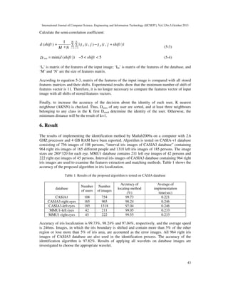 International Journal of Computer Science, Engineering and Information Technology (IJCSEIT), Vol.3,No.5,October 2013

Calculate the semi-correlation coefficient:

d (shift ) =

1 M N
∑ ∑ | I fi (i , j ) − I fi (i , j + shift ) |
M * N i =1 j =1

D min = min(d (shift )) −5 < shift < 5

(5-3)
(5-4)

‘Ifi’ is matrix of the features of the input image; ‘Ifd’ is matrix of the features of the database, and
‘M’ and ‘N’ are the size of features matrix.
According to equation 5-3, matrix of the features of the input image is compared with all stored
features matrices and their shifts. Experimental results show that the minimum number of shift of
features vector is 11. Therefore, it is no longer necessary to compare the features vector of input
image with all shifts of stored features vectors.
Finally, to increase the accuracy of the decision about the identity of each user, K nearest
neighbour (AKNN) is checked. Thus, Dmins of any user are sorted, and at least three neighbours
belonging to any class in the K first DminS determine the identity of the user. Otherwise, the
minimum distance will be the result of k=1.

6. Result
The results of implementing the identification method by Matlab2009a on a computer with 2.6
GHZ processor and 4 GB RAM have been reported. Algorithm is tested on CASIA-v1 database
consisting of 756 images of 108 persons, “interval iris images of CASIA3 database” containing
964 right iris images of 165 different people and 1318 left iris images of 185 persons. The image
sizes are 280*320 for each eye. MMU1 database contains 211 left eye images of 42 persons and
222 right eye images of 45 persons. Interval iris images of CASIA3 database containing 964 right
iris images are used to examine the features extraction and matching methods. Table 1 shows the
accuracy of the proposed algorithm in iris localization.
Table 1: Results of the proposed algorithm is tested on CASIA database

database

Number
of users

Number
of images

CASIA1
CASIA3-right eyes
CASIA3-left eyes
MMU1-left eyes
MMU1-right eyes

108
165
185
42
45

754
965
1318
211
222

Accuracy of
locating method
(%)
99.73
98.24
97.04
99.05
99.55

Average of
implementation
time(sec)
0.221
0.246
0.246
0.233
0.233

Accuracy of iris localization is 99.73%, 98.24% and 97.04%, respectively, and the average speed
is 246ms. Images, in which the iris boundary is shifted and contain more than 5% of the other
region or lose more than 5% of iris area, are accounted as the error images. All 964 right iris
images of CASIA3 database are also used in the identification process. The accuracy of the
identification algorithm is 97.82%. Results of applying all wavelets on database images are
investigated to choose the appropriate wavelet.

43

 
