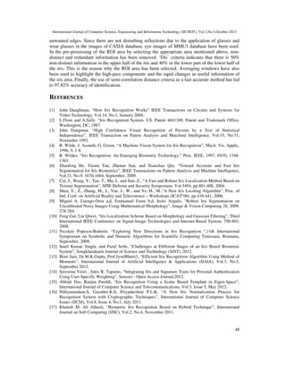 International Journal of Computer Science, Engineering and Information Technology (IJCSEIT), Vol.3,No.5,October 2013

unwanted edges. Since there are not disturbing reflections due to the application of glasses and
wear glasses in the images of CASIA database, eye images of MMU1 database have been used.
In the pre-processing of the ROI area by selecting the appropriate area mentioned above, nondistinct and redundant information has been removed. ‘Dis’ criteria indicates that there is 50%
non-distinct information in the upper half of the iris and 40% in the lower part of the lower half of
the iris. This is the reason why the ROI area has been selected. Averaging windows have also
been used to highlight the high-pass components and the rapid changes as useful information of
the iris area. Finally, the use of semi-correlation distance criteria as a fast accurate method has led
to 97.82% accuracy of identification.

REFERENCES
[1]
[2]
[3]

[4]
[5]
[6]

[7]
[8]
[9]

[10]

[11]

[12]
[13]

[14]
[15]
[16]

[17]

John Daughman, “How Iris Recognition Works” IEEE Transactions on Circuits and Systems for
Video Technology, Vol.14, No.1, January 2004.
L.Flom and A.Safir, “Iris Recognition System. US. Patent 4641349, Patent and Trademark Office,
Washington, DC, 1987.
John Daugman, “High Confidence Visual Recognition of Persons by a Test of Statistical
Independence”, IEEE Transaction on Patern Analysis and Matchind Intelligence, Vol.15, No.11,
November 1993.
R. Wilde, J. Asmuth, G. Green, “A Machine-Vision System for Iris Recognition”, Mach. Vis. Applic,
1996, 9, 1-8.
R. Wildes, “Iris Recognition: An Emerging Biometric Technology,” Proc. IEEE, 1997, 85(9), 13481363.
Zhaofeng He, Tieniu Tan, Zhenan Sun, and Xianchao Qiu, “Toward Accurate and Fast Iris
Segmentation for Iris Biometrics”, IEEE Transactions on Pattern Analysis and Machine Intelligence,
Vol.31, No.9, 1670-1684, September, 2009.
Cui, J., Wang, Y., Tan, T., Ma, L. and Sun, Z., “A Fast and Robust Iris Localization Method Based on
Texture Segmentation”, SPIE Defense and Security Symposium. Vol.5404, pp.401-408, 2004.
Shen, Y., Z., Zhang, M., J., Yue, J., W., and Ye, H., M.,"A New Iris Locating Algorithm", Proc. of
Intl. Conf. on Artificial Reality and Telexistence – Workshops (ICAT’06), pp.438-441, 2006.
Miguel A. Luengo-Oroz a,d, Emmanuel Faure b,d, Jesús Angulo, “Robust Iris Segmentation on
Uncalibrated Noisy Images Using Mathematical Morphology”, Image & Vision Computing 28, 2009,
278-284.
Feng Gui, Lin Qiwei, “Iris Localization Scheme Based on Morphology and Gaussian Filtering”, Third
International IEEE Conference on Signal-Image Technologies and Internet-Based System, 798-803,
2008.
Nicolaie Popescu-Bodorin, “Exploring New Directions in Iris Recognition “,11th International
Symposium on Symbolic and Numeric Algorithms for Scientific Computing Timisoara, Romania,
September, 2009.
Sunil Kumar Singla, and Parul Sethi, “Challenges at Different Stages of an Iris Based Biometric
System”, Songklanakarin Journal of Science and Technology (SJST), 2012.
Bimi Jain, Dr.M.K.Gupta, Prof.JyotiBharti3, “Efficient Iris Recognition Algorithm Using Method of
Moments”, International Journal of Artificial Intelligence & Applications (IJAIA), Vol.3, No.5,
September 2012.
Serestina Viriri , Jules R. Tapamo, “Integrating Iris and Signature Traits for Personal Authentication
Using User-Specific Weighting”, Sensors - Open Access Journal,2012.
Abhijit Das, Ranjan Parekh, “Iris Recognition Using a Scalar Based Template in Eigen-Space”,
International Journal of Computer Science and Telecommunications, Vol.3, Issue 5, May 2012.
Nithyanandam.S, Gayathri.K.S, Priyadarshini P.L.K, “A New Iris Normalization Process for
Recognition System with Cryptographic Techniques”, International Journal of Computer Science
Issues (IJCSI), Vol.8, Issue 4, No.1, July 2011.
Khattab M. Ali Alheeti, “Biometric Iris Recognition Based on Hybrid Technique”, International
Journal on Soft Computing (IJSC), Vol.2, No.4, November 2011.

48

 