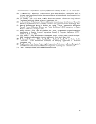 International Journal of Computer Science, Engineering and Information Technology (IJCSEIT), Vol.3,No.5,October 2013

[18] Dr.T.Karthikeyan , B.Sabarigiri, “Enhancement of Multi-Modal Biometric Authentication Based on
IRIS and Brain Neuro Image Coding”, International Journal of Biometrics and Bioinformatics (IJBB),
Vol.5, Issue 5, 2011.
[19] Eun suk Cho, Yvette Gelogo, Seok soo Kim, “Human Iris biometric Authentication using Statistical
Correlation Coefficient”, Journal of Security Engineering, 2011.
[20] M. Gopikrishnan, 2T. Santhanam, “Improved Biometric Recognition and Identification of Human Iris
Patterns Using Neural Networks”, Journal of Theoretical and Applied Information Technology, 2011.
[21] Karen P. Hollingsworth, Kevin W. Bowyer, and Patrick J. Flynn, “Improved Iris Recognition
Through Fusion of Hamming Distance and Fragile Bit Distance”, IEEE transactions on Pattern
Analysis and Machine Intelligence, 2011.
[22] Vanaja Roselin.E.Chirchi , Dr.L.M.Waghmare , E.R.Chirchi, “Iris Biometric Recognition for Person
Identification in Security Systems”, International Journal of Computer Applications (0975 –
8887)V.24, No.9, June 2011.
[23] Hugo Proença, “Quality Assessment of Degraded Iris Images Acquired in the Visible Wavelength”,
IEEE Transactions on Information Forensics and Security, Vol.6, No.1, March 2011.
[24] R. Meenakshi Sundaram , Bibhas Chandra Dhara , Bhabatosh Chanda, “A fast Method for Iris
Localization”, Second International Conference on Emerging Applications of Infornation
Technology, 2011.
[25] Tang Rongnian, Weng Shaojie, “Improving Iris Segmentation Performance via Borders Recognition”,
Fourth International Conference on Intelligent Computation Technology and Automation, 2011.
[26] CASIA Iris Image Database, http://www.sinobiometrics.com

49

 