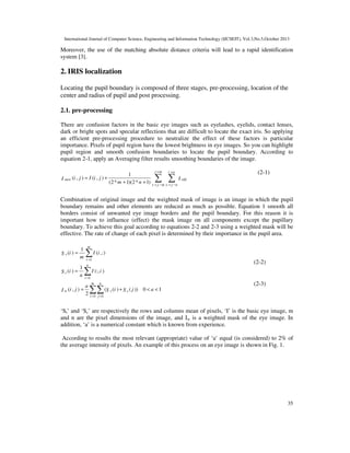International Journal of Computer Science, Engineering and Information Technology (IJCSEIT), Vol.3,No.5,October 2013

Moreover, the use of the matching absolute distance criteria will lead to a rapid identification
system [3].

2. IRIS localization
Locating the pupil boundary is composed of three stages, pre-processing, location of the
center and radius of pupil and post processing.
2.1. pre-processing
There are confusion factors in the basic eye images such as eyelashes, eyelids, contact lenses,
dark or bright spots and specular reflections that are difficult to locate the exact iris. So applying
an efficient pre-processing procedure to neutralize the effect of these factors is particular
importance. Pixels of pupil region have the lowest brightness in eye images. So you can highlight
pupil region and smooth confusion boundaries to locate the pupil boundary. According to
equation 2-1, apply an Averaging filter results smoothing boundaries of the image.
j +m

I new (i , j ) = I (i , j ) +

i +n

1
I old
(2 * m + 1)(2 * n + 1) y = j − m x = j − n

∑ ∑

(2-1)

Combination of original image and the weighted mask of image is an image in which the pupil
boundary remains and other elements are reduced as much as possible. Equation 1 smooth all
borders consist of unwanted eye image borders and the pupil boundary. For this reason it is
important how to influence (effect) the mask image on all components except the papillary
boundary. To achieve this goal according to equations 2-2 and 2-3 using a weighted mask will be
effective. The rate of change of each pixel is determined by their importance in the pupil area.
S r (i ) =

1
m

m

∑ I (i ,:)
i =1
n

(2-2)

1
S c (i ) =
n

∑ I (:, i )

I w (i , j ) =

a
2

i =1
m

(2-3)

n

∑∑ (S

r (i ) + S c ( j ))

0 < a <1

i =1 j =1

‘Sr’ and ‘Sc’ are respectively the rows and columns mean of pixels, ‘I’ is the basic eye image, m
and n are the pixel dimensions of the image, and Iw is a weighted mask of the eye image. In
addition, ‘a’ is a numerical constant which is known from experience.
According to results the most relevant (appropriate) value of ‘a’ equal (is considered) to 2% of
the average intensity of pixels. An example of this process on an eye image is shown in Fig. 1.

35

 
