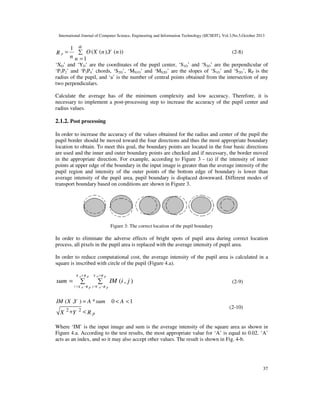 International Journal of Computer Science, Engineering and Information Technology (IJCSEIT), Vol.3,No.5,October 2013

Rp=

1 a
∑ O (X (n ),Y (n ))
n n =1

(2-8)

‘XO’ and ‘YO’ are the coordinates of the pupil center, ‘S1O’ and ‘S2O’ are the perpendicular of
‘P1P2’ and ‘P3P4’ chords, ‘S2O’, ‘MS1O’ and ‘MS2O’ are the slopes of ‘S1O’ and ‘S2O’, RP is the
radius of the pupil, and ‘a’ is the number of central points obtained from the intersection of any
two perpendiculars.
Calculate the average has of the minimum complexity and low accuracy. Therefore, it is
necessary to implement a post-processing step to increase the accuracy of the pupil center and
radius values.

2.1.2. Post processing
In order to increase the accuracy of the values obtained for the radius and center of the pupil the
pupil border should be moved toward the four directions and thus the most appropriate boundary
location to obtain. To meet this goal, the boundary points are located in the four basic directions
are used and the inner and outer boundary points are checked and if necessary, the border moved
in the appropriate direction. For example, according to Figure 3 - (a) if the intensity of inner
points at upper edge of the boundary in the input image is greater than the average intensity of the
pupil region and intensity of the outer points of the bottom edge of boundary is lower than
average intensity of the pupil area, pupil boundary is displaced downward. Different modes of
transport boundary based on conditions are shown in Figure 3.

Figure 3: The correct location of the pupil boundary

In order to eliminate the adverse effects of bright spots of pupil area during correct location
process, all pixels in the pupil area is replaced with the average intensity of pupil area.
In order to reduce computational cost, the average intensity of the pupil area is calculated in a
square is inscribed with circle of the pupil (Figure 4.a).
X o+R p

sum =

Y o +R p

∑

∑

IM (i , j )

(2-9)

i = X o − R p j =Y o − R p

IM (X ,Y ) = A * sum

X 2 +Y

2

<Rp

0 < A <1

(2-10)

Where ‘IM’ is the input image and sum is the average intensity of the square area as shown in
Figure 4.a. According to the test results, the most appropriate value for ‘A’ is equal to 0.02. ‘A’
acts as an index, and so it may also accept other values. The result is shown in Fig. 4-b.

37

 