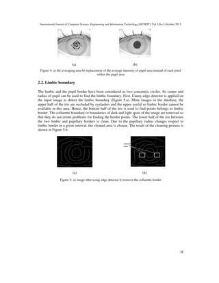 International Journal of Computer Science, Engineering and Information Technology (IJCSEIT), Vol.3,No.5,October 2013

(a)

(b)

Figure 4: a) the averaging area b) replacement of the average intensity of pupil area instead of each pixel
within the pupil area

2.2. Limbic boundary
The limbic and the pupil border have been considered as two concentric circles. So center and
radius of pupil can be used to find the limbic boundary. First, Canny edge detector is applied on
the input image to detect the limbic boundary (Figure 5.a). More images in the database, the
upper half of the iris are occluded by eyelashes and the upper eyelid so limbic border cannot be
available in this area. Hence, the bottom half of the iris is used to find points belongs to limbic
border. The collarette boundary or boundaries of dark and light spots of the image are removed so
that they do not create problems for finding the border points. The lower half of the iris between
the two limbic and pupillary borders is clean. Due to the pupillary radius changes respect to
limbic border in a given interval, the cleaned area is chosen. The result of the cleaning process is
shown in Figure 5.b.

(a)

(b)

Figure 5: a) image after using edge detector b) remove the collarette border

38

 