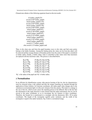 International Journal of Computer Science, Engineering and Information Technology (IJCSEIT), Vol.3,No.5,October 2013

Cleaned area obtains of the following equations based on the test results.

if (redius_pupil<33)
a=ceil (2.85*redius_pupil)
elseif (redius_pupil<=35)
a=ceil (2.65*redius_pupil)
elseif (redius_pupil<=36)
a=ceil (2.69*redius_pupil)
elseif (redius_pupil<41)
a=ceil (2.38*redius_pupil)
elseif (redius_pupil<47)
a=ceil (2.15*redius_pupil)
elseif (redius_pupil<51)
a=ceil (1.92*redius_pupil)
elseif (redius_pupil<55)
a=ceil (1.7*redius_pupil)
else a=ceil (1.5*redius_pupil) end
Then, in the clean area and from the pupil boundary move to the sides and find some points
belong to the limbic boundary. Among the finding points the values are far from the others will
be removed and the average distance of boundary points from the center of the pupil is considered
as limbic radius. Finally, a limbic radius value is controlled so that values more than maximum
are replaced with the maximum value. This process is described below.

RI=2*RP
RI=2.1*RP
RI=2.3*RP
RI=3*RP
RI=2.6*RP
RI=3.4*RP
RI=3.6*RP

47<RP<52, RI>2.6*RP
44<RP<47, RI>2.7*RP
41<RP<44, RI>2.8*RP
35<RP<41, RI>3 * RP
35<RP<41, RI>3.3*RP
31<RP<35, RI>3.4*RP
23<RP<31, RI>3.5*RP

‘RP’ is the radius of the pupil and ‘RI’ is limbic radius.

3. Normalization
In an efficient iris identification system, after precise locating of the iris, the iris characteristics
must be extracted using a safe method and then the images matching are matched through the
application of these features. In Cartesian coordinates, the radius pupil value changes due to the
variations in environment light or in the user's distance from the camera. This leads to a change in
the size of the iris, which in turn causes the matching process to be difficult. Due to the fact that
the information in the angle direction is more distinct than the radius information, the iris can be
moved to the polar coordinates so as to investigate the iris features in these coordinates.
Therefore, the located iris is partitioned to a rectangle with the dimensions 300 x 50 in polar
coordinates. The length of the rectangular signifies polar variations, and the width of the
rectangular is equal to the radial variations. Fig. 6 shows a normalized image.

39

 