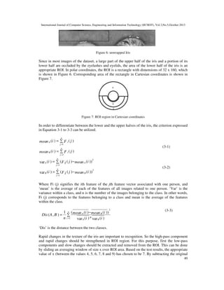 International Journal of Computer Science, Engineering and Information Technology (IJCSEIT), Vol.3,No.5,October 2013

Figure 6: unwrapped Iris

Since in most images of the dataset, a large part of the upper half of the iris and a portion of its
lower half are occluded by the eyelashes and eyelids, the area of the lower half of the iris is an
appropriate ROI. In polar coordinates, the ROI is a rectangle with dimensions of 32 x 160, which
is shown in Figure 6. Corresponding area of the rectangle in Cartesian coordinates is shown in
Figure 7.

Figure 7: ROI region in Cartesian coordinates

In order to differentiate between the lower and the upper halves of the iris, the criterion expressed
in Equation 3-1 to 3-3 can be utilized.
n

mean A (i ) = ∑ F i ( j )
j =1

(3-1)

n

mean B (i ) = ∑ F i ( j )
j =1

n

var A (i ) = ∑ (F i ( j ) − mean A (i ))

2

j =1
n

var B (i ) = ∑ (F i ( j ) − mean B (i ))

(3-2)

2

j =1

Where Fi (j) signifies the ith feature of the jth feature vector associated with one person, and
‘mean’ is the average of each of the features of all images related to one person. ‘Var’ is the
variance within a class, and n is the number of the images belonging to the class. In other words,
Fi (j) corresponds to the features belonging to a class and mean is the average of the features
within the class.

1 n (
(i ) − mean B (i ))
Dis (A , B ) = ∑ mean A
n i =1
var A (i ) * var B (i )

2

(3-3)

‘Dis’ is the distance between the two classes.
Rapid changes in the texture of the iris are important to recognition. So the high-pass component
and rapid changes should be strengthened in ROI region. For this purpose, first the low-pass
components and slow changes should be extracted and removed from the ROI. This can be done
by sliding an averaging window of size x over ROI area. Based on the test results, the appropriate
value of x (between the values 4, 5, 6, 7, 8 and 9) has chosen to be 7. By subtracting the original
40

 