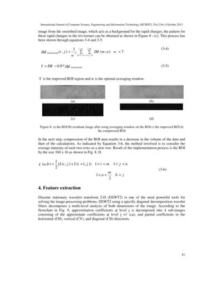 International Journal of Computer Science, Engineering and Information Technology (IJCSEIT), Vol.3,No.5,October 2013

image from the smoothed image, which acts as a background for the rapid changes, the pattern for
these rapid changes in the iris texture can be obtained as shown in Figure 8 - (c). This process has
been shown through equations 3-4 and 3-5.

IM background (i , j ) =

I = IM − 0.9* IM

1

w

i +w
2

∑

(3-4)

j +w

∑ IM (m , n ) w = 7

m =i −w n = j −w

(3-5)

background

‘I’ is the improved ROI region and w is the optimal averaging window.

(a)

(b)

(c)

(d)

Figure 8: a) the ROI B) resultant image after using averaging window on the ROI c) the improved ROI d)
the compressed ROI

In the next step, compression of the ROI area results in a decrease in the volume of the data and
then of the calculations. As indicated by Equation 3-6, the method involved is to consider the
average intensity of each two rows as a new row. Result of the implementation process is the ROI
by the size 160 x 16 as shown in Fig. 8. D.

1
(I (i , j ) + I (i + 1, j )) 1 < i < m 1 < j < n
2
m
aaaaaaaaaaaaaaaaaaaaaaaaaaaaaa 1 < a <
b=j
2
I (a , b ) =
f

(3-6)

4. Feature extraction
Discrete stationary wavelets transform 2-D (DSWT2) is one of the most powerful tools for
solving the image processing problems. DSWT2 using a specific diagonal decomposition wavelet
filters decomposes a multi-level analysis of both dimensions of the image. According to the
flowchart in Fig. 9, approximation coefficients at level j is decomposed into 4 sub-images
consisting of the approximate coefficients at level j +1 (ca), and partial coefficients in the
horizontal (CH), vertical (CV), and diagonal (CD) directions.

41

 