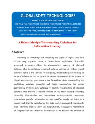 GLOBALSOFT TECHNOLOGIES 
IEEE PROJECTS & SOFTWARE DEVELOPMENTS 
IEEE FINAL YEAR PROJECTS|IEEE ENGINEERING PROJECTS|IEEE STUDENTS PROJECTS|IEEE 
BULK PROJECTS|BE/BTECH/ME/MTECH/MS/MCA PROJECTS|CSE/IT/ECE/EEE PROJECTS 
CELL: +91 98495 39085, +91 99662 35788, +91 98495 57908, +91 97014 40401 
Visit: www.finalyearprojects.org Mail to:ieeefinalsemprojects@gmail.com 
A Robust Multiple Watermarking Technique for 
Information Recovery 
Abstract: 
Protecting the ownership and controlling the copies of digital data have 
become very important issues in Internet-based applications. Reversible 
watermark technology allows the distortion-free recovery of relational 
databases after the embedded watermark data are detected or verified. Digital 
databases serve as the vehicles for compiling, disseminating and utilizing all 
forms of information that are pivotal for societal development. In the domain of 
digital watermarking, past research has focused on robust watermarking for 
establishing database ownership and fragile watermarking for tamper 
detection.we propose a new technique for multiple watermarking of relational 
databases that provides a unified solution to two major security concerns; 
ownership identification and information recovery.Another watermark 
encapsulates granular information on user specified crucial attributes in a 
manner such that the perturbed or lost data can be regenerated conveniently 
later.Theoretical analysis shows that the probability of successful regeneration 
of tampered/lost data improves dramatically as we increase the number of 
 