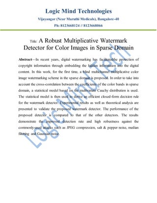 Logic Mind Technologies
Vijayangar (Near Maruthi Medicals), Bangalore-40
Ph: 8123668124 // 8123668066
Title: A Robust Multiplicative Watermark
Detector for Color Images in Sparse Domain
Abstract—In recent years, digital watermarking has facilitatedthe protection of
copyright information through embedding the hidden information into the digital
content. In this work, for the first time, a blind multichannel multiplicative color
image watermarking scheme in the sparse domain is proposed. In order to take into
account the cross-correlation between the coefficients of the color bands in sparse
domain, a statistical model based on the multivariate Cauchy distribution is used.
The statistical model is then used to derive an efficient closed-form decision rule
for the watermark detector. Experimental results as well as theoretical analysis are
presented to validate the proposed watermark detector. The performance of the
proposed detector is compared to that of the other detectors. The results
demonstrate the improved detection rate and high robustness against the
commonly-used attacks such as JPEG compression, salt & pepper noise, median
filtering and Gaussian noise.
 