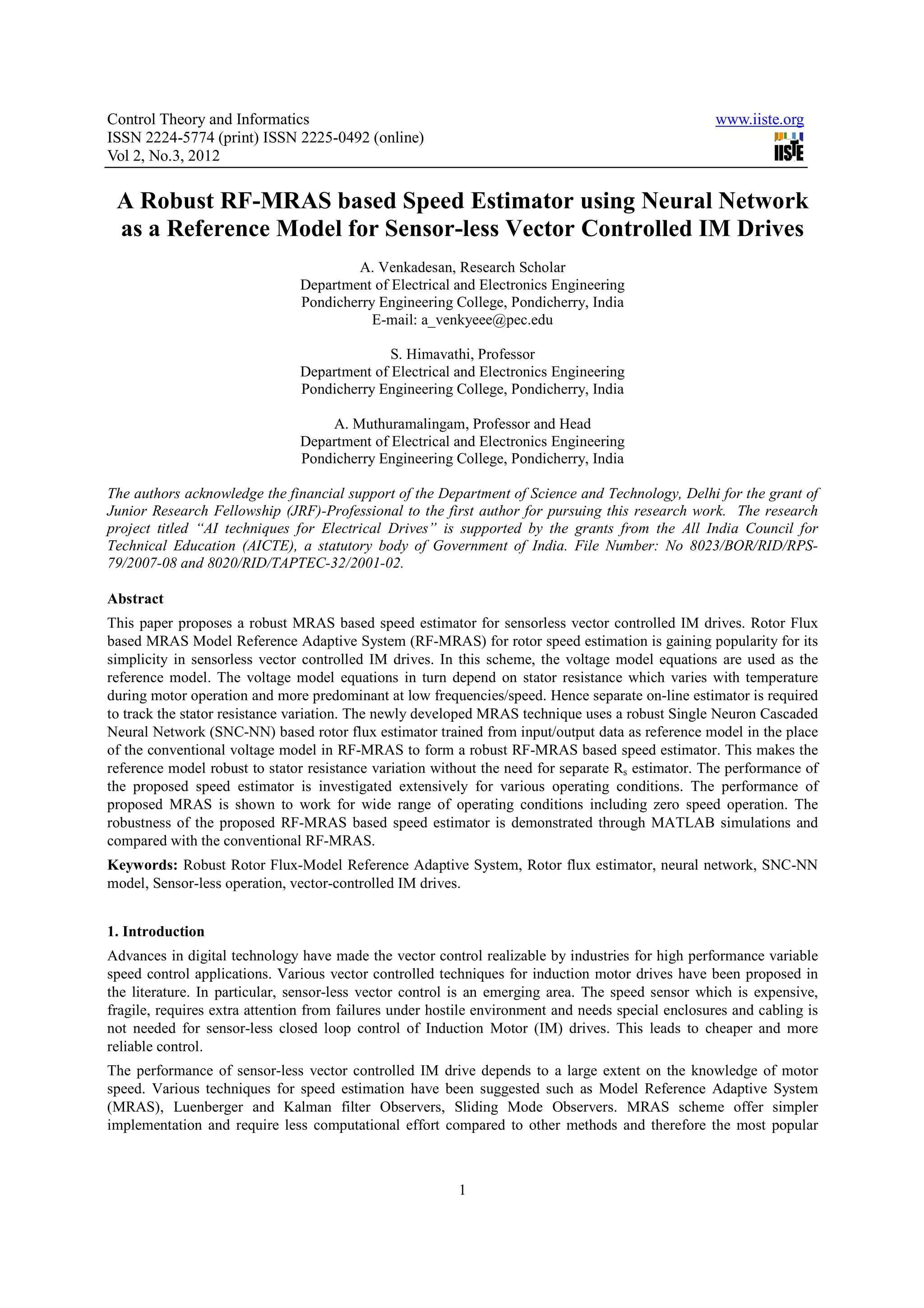 Control Theory and Informatics www.iiste.org ISSN 2224-5774 (print) ISSN 2225-0492 (online) Vol 2, No.3, 2012 A Robust RF-MRAS based Speed Estimator using Neural Network as a Reference Model for Sensor-less Vector Controlled IM Drives A. Venkadesan, Research Scholar Department of Electrical and Electronics Engineering Pondicherry Engineering College, Pondicherry, India E-mail: a_venkyeee@pec.edu S. Himavathi, Professor Department of Electrical and Electronics Engineering Pondicherry Engineering College, Pondicherry, India A. Muthuramalingam, Professor and Head Department of Electrical and Electronics Engineering Pondicherry Engineering College, Pondicherry, India The authors acknowledge the financial support of the Department of Science and Technology, Delhi for the grant of Junior Research Fellowship (JRF)-Professional to the first author for pursuing this research work. The research project titled “AI techniques for Electrical Drives” is supported by the grants from the All India Council for Technical Education (AICTE), a statutory body of Government of India. File Number: No 8023/BOR/RID/RPS- 79/2007-08 and 8020/RID/TAPTEC-32/2001-02. Abstract This paper proposes a robust MRAS based speed estimator for sensorless vector controlled IM drives. Rotor Flux based MRAS Model Reference Adaptive System (RF-MRAS) for rotor speed estimation is gaining popularity for its simplicity in sensorless vector controlled IM drives. In this scheme, the voltage model equations are used as the reference model. The voltage model equations in turn depend on stator resistance which varies with temperature during motor operation and more predominant at low frequencies/speed. Hence separate on-line estimator is required to track the stator resistance variation. The newly developed MRAS technique uses a robust Single Neuron Cascaded Neural Network (SNC-NN) based rotor flux estimator trained from input/output data as reference model in the place of the conventional voltage model in RF-MRAS to form a robust RF-MRAS based speed estimator. This makes the reference model robust to stator resistance variation without the need for separate Rs estimator. The performance of the proposed speed estimator is investigated extensively for various operating conditions. The performance of proposed MRAS is shown to work for wide range of operating conditions including zero speed operation. The robustness of the proposed RF-MRAS based speed estimator is demonstrated through MATLAB simulations and compared with the conventional RF-MRAS. Keywords: Robust Rotor Flux-Model Reference Adaptive System, Rotor flux estimator, neural network, SNC-NN model, Sensor-less operation, vector-controlled IM drives. 1. Introduction Advances in digital technology have made the vector control realizable by industries for high performance variable speed control applications. Various vector controlled techniques for induction motor drives have been proposed in the literature. In particular, sensor-less vector control is an emerging area. The speed sensor which is expensive, fragile, requires extra attention from failures under hostile environment and needs special enclosures and cabling is not needed for sensor-less closed loop control of Induction Motor (IM) drives. This leads to cheaper and more reliable control. The performance of sensor-less vector controlled IM drive depends to a large extent on the knowledge of motor speed. Various techniques for speed estimation have been suggested such as Model Reference Adaptive System (MRAS), Luenberger and Kalman filter Observers, Sliding Mode Observers. MRAS scheme offer simpler implementation and require less computational effort compared to other methods and therefore the most popular 1 