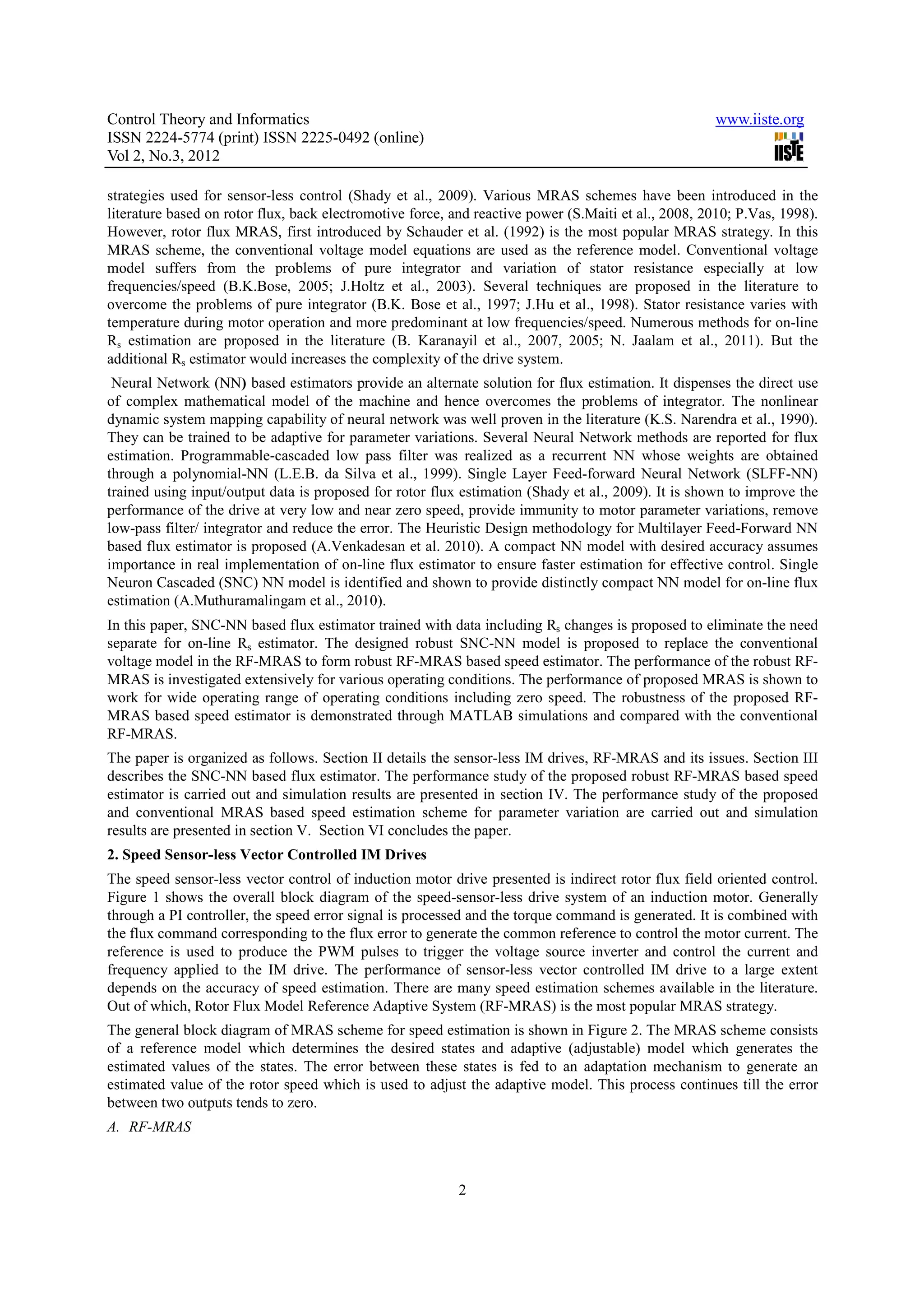 Control Theory and Informatics www.iiste.org ISSN 2224-5774 (print) ISSN 2225-0492 (online) Vol 2, No.3, 2012 strategies used for sensor-less control (Shady et al., 2009). Various MRAS schemes have been introduced in the literature based on rotor flux, back electromotive force, and reactive power (S.Maiti et al., 2008, 2010; P.Vas, 1998). However, rotor flux MRAS, first introduced by Schauder et al. (1992) is the most popular MRAS strategy. In this MRAS scheme, the conventional voltage model equations are used as the reference model. Conventional voltage model suffers from the problems of pure integrator and variation of stator resistance especially at low frequencies/speed (B.K.Bose, 2005; J.Holtz et al., 2003). Several techniques are proposed in the literature to overcome the problems of pure integrator (B.K. Bose et al., 1997; J.Hu et al., 1998). Stator resistance varies with temperature during motor operation and more predominant at low frequencies/speed. Numerous methods for on-line Rs estimation are proposed in the literature (B. Karanayil et al., 2007, 2005; N. Jaalam et al., 2011). But the additional Rs estimator would increases the complexity of the drive system. Neural Network (NN) based estimators provide an alternate solution for flux estimation. It dispenses the direct use of complex mathematical model of the machine and hence overcomes the problems of integrator. The nonlinear dynamic system mapping capability of neural network was well proven in the literature (K.S. Narendra et al., 1990). They can be trained to be adaptive for parameter variations. Several Neural Network methods are reported for flux estimation. Programmable-cascaded low pass filter was realized as a recurrent NN whose weights are obtained through a polynomial-NN (L.E.B. da Silva et al., 1999). Single Layer Feed-forward Neural Network (SLFF-NN) trained using input/output data is proposed for rotor flux estimation (Shady et al., 2009). It is shown to improve the performance of the drive at very low and near zero speed, provide immunity to motor parameter variations, remove low-pass filter/ integrator and reduce the error. The Heuristic Design methodology for Multilayer Feed-Forward NN based flux estimator is proposed (A.Venkadesan et al. 2010). A compact NN model with desired accuracy assumes importance in real implementation of on-line flux estimator to ensure faster estimation for effective control. Single Neuron Cascaded (SNC) NN model is identified and shown to provide distinctly compact NN model for on-line flux estimation (A.Muthuramalingam et al., 2010). In this paper, SNC-NN based flux estimator trained with data including Rs changes is proposed to eliminate the need separate for on-line Rs estimator. The designed robust SNC-NN model is proposed to replace the conventional voltage model in the RF-MRAS to form robust RF-MRAS based speed estimator. The performance of the robust RF- MRAS is investigated extensively for various operating conditions. The performance of proposed MRAS is shown to work for wide operating range of operating conditions including zero speed. The robustness of the proposed RF- MRAS based speed estimator is demonstrated through MATLAB simulations and compared with the conventional RF-MRAS. The paper is organized as follows. Section II details the sensor-less IM drives, RF-MRAS and its issues. Section III describes the SNC-NN based flux estimator. The performance study of the proposed robust RF-MRAS based speed estimator is carried out and simulation results are presented in section IV. The performance study of the proposed and conventional MRAS based speed estimation scheme for parameter variation are carried out and simulation results are presented in section V. Section VI concludes the paper. 2. Speed Sensor-less Vector Controlled IM Drives The speed sensor-less vector control of induction motor drive presented is indirect rotor flux field oriented control. Figure 1 shows the overall block diagram of the speed-sensor-less drive system of an induction motor. Generally through a PI controller, the speed error signal is processed and the torque command is generated. It is combined with the flux command corresponding to the flux error to generate the common reference to control the motor current. The reference is used to produce the PWM pulses to trigger the voltage source inverter and control the current and frequency applied to the IM drive. The performance of sensor-less vector controlled IM drive to a large extent depends on the accuracy of speed estimation. There are many speed estimation schemes available in the literature. Out of which, Rotor Flux Model Reference Adaptive System (RF-MRAS) is the most popular MRAS strategy. The general block diagram of MRAS scheme for speed estimation is shown in Figure 2. The MRAS scheme consists of a reference model which determines the desired states and adaptive (adjustable) model which generates the estimated values of the states. The error between these states is fed to an adaptation mechanism to generate an estimated value of the rotor speed which is used to adjust the adaptive model. This process continues till the error between two outputs tends to zero. A. RF-MRAS 2 