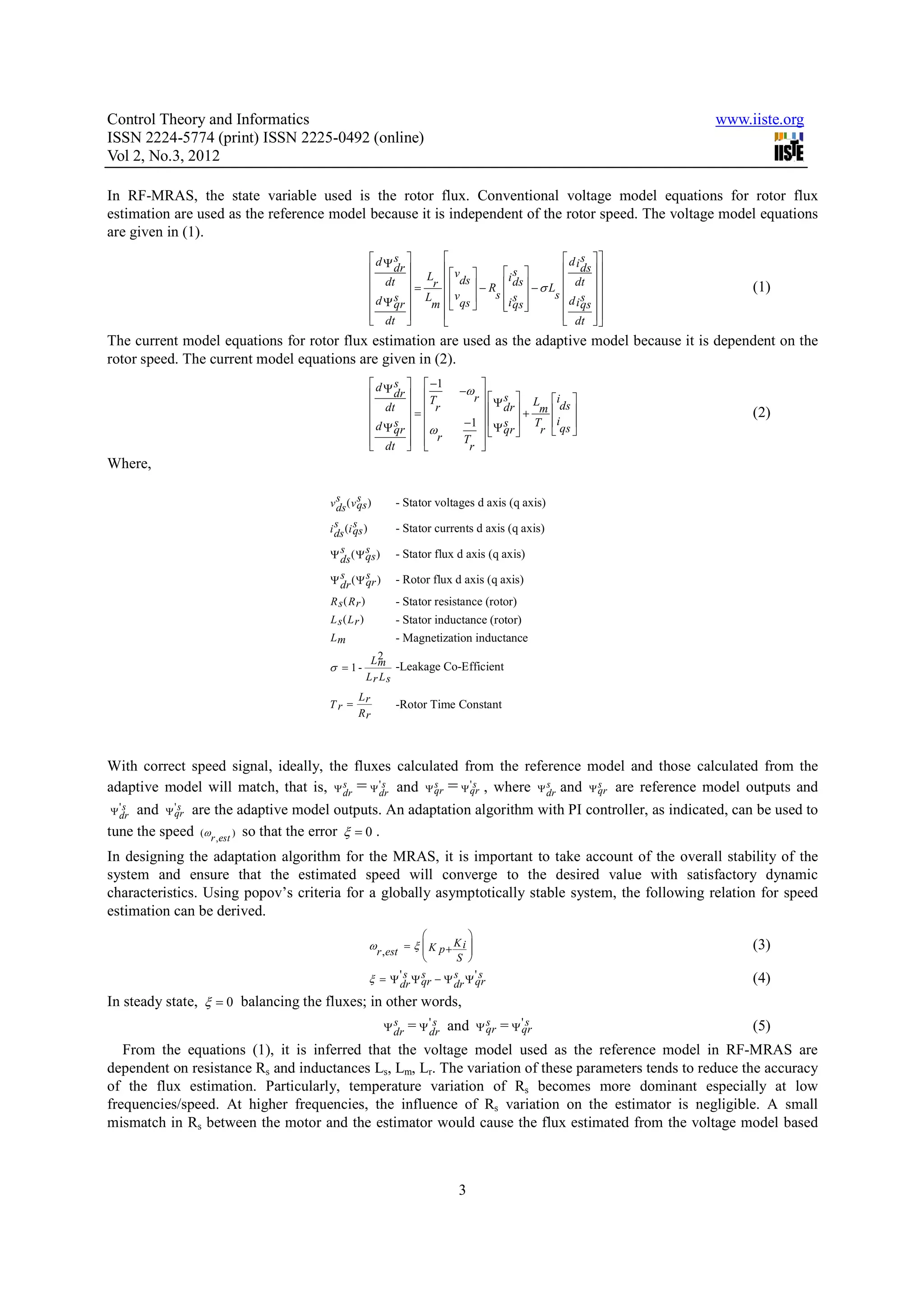 Control Theory and Informatics www.iiste.org ISSN 2224-5774 (print) ISSN 2225-0492 (online) Vol 2, No.3, 2012 In RF-MRAS, the state variable used is the rotor flux. Conventional voltage model equations for rotor flux estimation are used as the reference model because it is independent of the rotor speed. The voltage model equations are given in (1). dΨs    d is   dr   v  i s   ds    dt  L   ds  ds  − σ L  dt   = r  v  −R  (1)  s  L s s  s  d s   d Ψ qr  m   qs  i qs     i qs    dt    dt        The current model equations for rotor flux estimation are used as the adaptive model because it is dependent on the rotor speed. The current model equations are given in (2).  d Ψ s   −1   dr   −ω  T r Ψ s  L ids   dt   r   dr  m   = + (2)  s   −1   Ψ s  T iqs   d Ψ qr  ω   qr  r    dt   r    T  r  Where, v s ( v qs ) ds s - Stator voltages d axis (q axis) s s i ds (i qs ) - Stator currents d axis (q axis) s s Ψ ds ( Ψ qs ) - Stator flux d axis (q axis) s s Ψ dr ( Ψ qr ) - Rotor flux d axis (q axis) R s( Rr ) - Stator resistance (rotor) L s( Lr ) - Stator inductance (rotor) Lm - Magnetization inductance L2 m -Leakage Co-Efficient σ = 1- Lr Ls Lr Tr = -Rotor Time Constant Rr With correct speed signal, ideally, the fluxes calculated from the reference model and those calculated from the adaptive model will match, that is, Ψ dr = Ψ 's and Ψ qr = Ψ 's , where Ψ dr and Ψ qr are reference model outputs and s dr s qr s s Ψ 's dr and Ψ 's are the adaptive model outputs. An adaptation algorithm with PI controller, as indicated, can be used to qr tune the speed (ωr ,est ) so that the error ξ = 0 . In designing the adaptation algorithm for the MRAS, it is important to take account of the overall stability of the system and ensure that the estimated speed will converge to the desired value with satisfactory dynamic characteristics. Using popov’s criteria for a globally asymptotically stable system, the following relation for speed estimation can be derived.   ωr ,est = ξ  K p + K i    (3)  S  ' s Ψ s − Ψ s Ψ' s ξ = Ψ dr qr (4) dr qr In steady state, ξ = 0 balancing the fluxes; in other words, s Ψ dr = Ψ 'dr and s s Ψ qr = Ψ 'qr s (5) From the equations (1), it is inferred that the voltage model used as the reference model in RF-MRAS are dependent on resistance Rs and inductances Ls, Lm, Lr. The variation of these parameters tends to reduce the accuracy of the flux estimation. Particularly, temperature variation of Rs becomes more dominant especially at low frequencies/speed. At higher frequencies, the influence of Rs variation on the estimator is negligible. A small mismatch in Rs between the motor and the estimator would cause the flux estimated from the voltage model based 3 