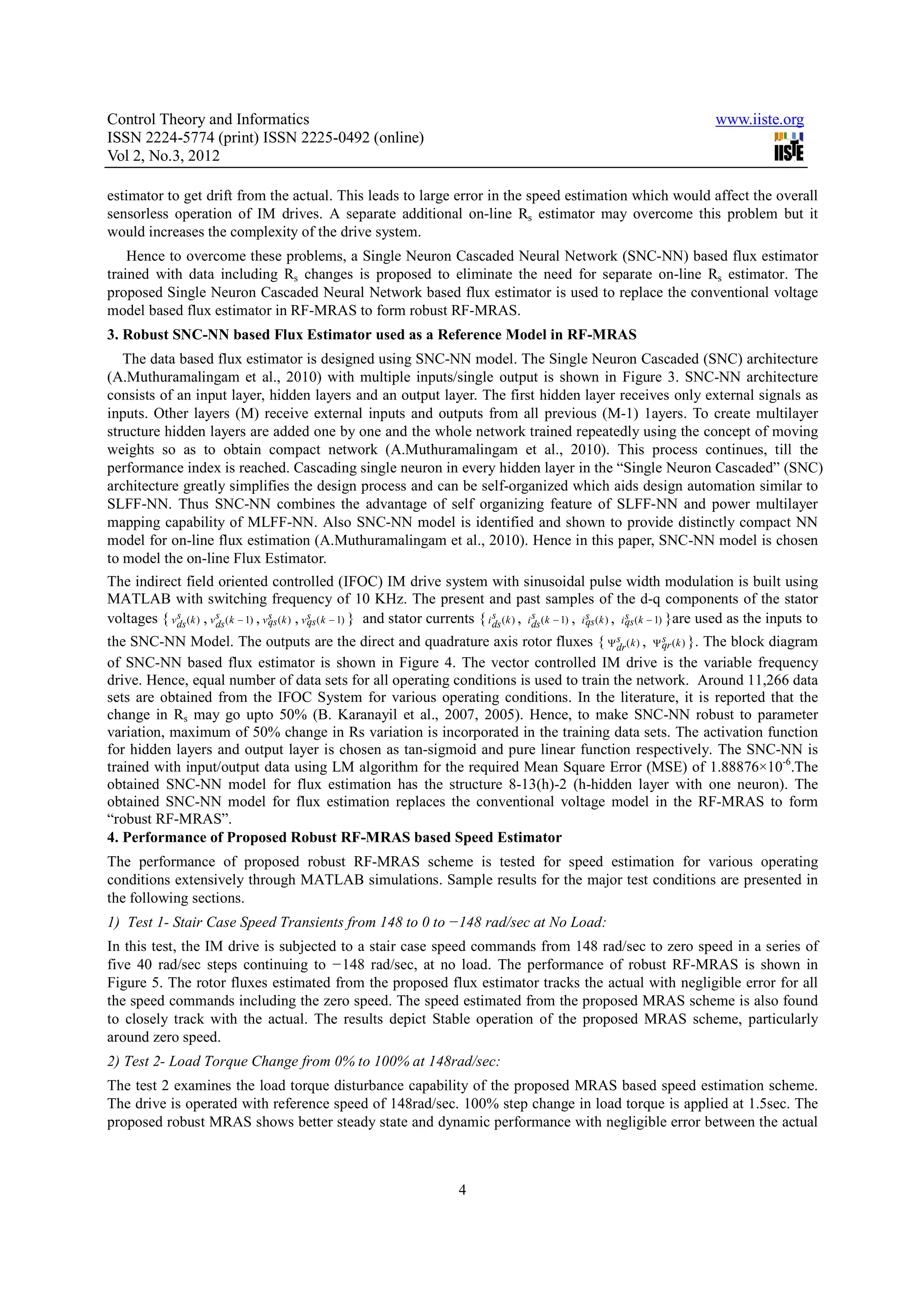 Control Theory and Informatics www.iiste.org ISSN 2224-5774 (print) ISSN 2225-0492 (online) Vol 2, No.3, 2012 estimator to get drift from the actual. This leads to large error in the speed estimation which would affect the overall sensorless operation of IM drives. A separate additional on-line Rs estimator may overcome this problem but it would increases the complexity of the drive system. Hence to overcome these problems, a Single Neuron Cascaded Neural Network (SNC-NN) based flux estimator trained with data including Rs changes is proposed to eliminate the need for separate on-line Rs estimator. The proposed Single Neuron Cascaded Neural Network based flux estimator is used to replace the conventional voltage model based flux estimator in RF-MRAS to form robust RF-MRAS. 3. Robust SNC-NN based Flux Estimator used as a Reference Model in RF-MRAS The data based flux estimator is designed using SNC-NN model. The Single Neuron Cascaded (SNC) architecture (A.Muthuramalingam et al., 2010) with multiple inputs/single output is shown in Figure 3. SNC-NN architecture consists of an input layer, hidden layers and an output layer. The first hidden layer receives only external signals as inputs. Other layers (M) receive external inputs and outputs from all previous (M-1) 1ayers. To create multilayer structure hidden layers are added one by one and the whole network trained repeatedly using the concept of moving weights so as to obtain compact network (A.Muthuramalingam et al., 2010). This process continues, till the performance index is reached. Cascading single neuron in every hidden layer in the “Single Neuron Cascaded” (SNC) architecture greatly simplifies the design process and can be self-organized which aids design automation similar to SLFF-NN. Thus SNC-NN combines the advantage of self organizing feature of SLFF-NN and power multilayer mapping capability of MLFF-NN. Also SNC-NN model is identified and shown to provide distinctly compact NN model for on-line flux estimation (A.Muthuramalingam et al., 2010). Hence in this paper, SNC-NN model is chosen to model the on-line Flux Estimator. The indirect field oriented controlled (IFOC) IM drive system with sinusoidal pulse width modulation is built using MATLAB with switching frequency of 10 KHz. The present and past samples of the d-q components of the stator s s s s voltages { v ds ( k ) , v ds ( k − 1) , v qs ( k ) , v qs ( k − 1) } and stator currents { i ds ( k ) , i ds ( k − 1) , i s ( k ) , i qs ( k − 1) }are used as the inputs to s s s qs s s the SNC-NN Model. The outputs are the direct and quadrature axis rotor fluxes { Ψ dr ( k ) , Ψ qr (k ) }. The block diagram of SNC-NN based flux estimator is shown in Figure 4. The vector controlled IM drive is the variable frequency drive. Hence, equal number of data sets for all operating conditions is used to train the network. Around 11,266 data sets are obtained from the IFOC System for various operating conditions. In the literature, it is reported that the change in Rs may go upto 50% (B. Karanayil et al., 2007, 2005). Hence, to make SNC-NN robust to parameter variation, maximum of 50% change in Rs variation is incorporated in the training data sets. The activation function for hidden layers and output layer is chosen as tan-sigmoid and pure linear function respectively. The SNC-NN is trained with input/output data using LM algorithm for the required Mean Square Error (MSE) of 1.88876×10-6.The obtained SNC-NN model for flux estimation has the structure 8-13(h)-2 (h-hidden layer with one neuron). The obtained SNC-NN model for flux estimation replaces the conventional voltage model in the RF-MRAS to form “robust RF-MRAS”. 4. Performance of Proposed Robust RF-MRAS based Speed Estimator The performance of proposed robust RF-MRAS scheme is tested for speed estimation for various operating conditions extensively through MATLAB simulations. Sample results for the major test conditions are presented in the following sections. 1) Test 1- Stair Case Speed Transients from 148 to 0 to −148 rad/sec at No Load: In this test, the IM drive is subjected to a stair case speed commands from 148 rad/sec to zero speed in a series of five 40 rad/sec steps continuing to −148 rad/sec, at no load. The performance of robust RF-MRAS is shown in Figure 5. The rotor fluxes estimated from the proposed flux estimator tracks the actual with negligible error for all the speed commands including the zero speed. The speed estimated from the proposed MRAS scheme is also found to closely track with the actual. The results depict Stable operation of the proposed MRAS scheme, particularly around zero speed. 2) Test 2- Load Torque Change from 0% to 100% at 148rad/sec: The test 2 examines the load torque disturbance capability of the proposed MRAS based speed estimation scheme. The drive is operated with reference speed of 148rad/sec. 100% step change in load torque is applied at 1.5sec. The proposed robust MRAS shows better steady state and dynamic performance with negligible error between the actual 4 