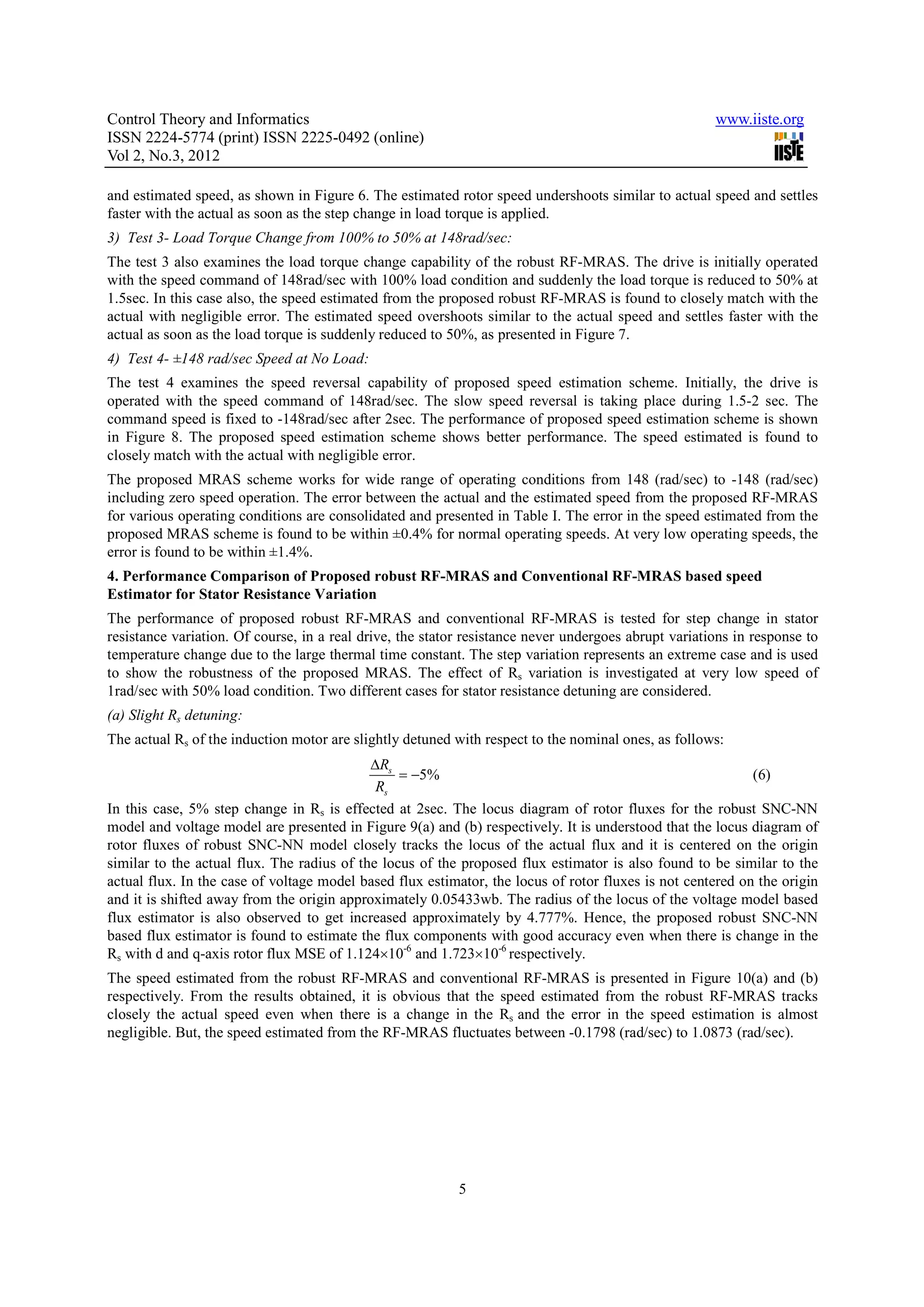 Control Theory and Informatics www.iiste.org ISSN 2224-5774 (print) ISSN 2225-0492 (online) Vol 2, No.3, 2012 and estimated speed, as shown in Figure 6. The estimated rotor speed undershoots similar to actual speed and settles faster with the actual as soon as the step change in load torque is applied. 3) Test 3- Load Torque Change from 100% to 50% at 148rad/sec: The test 3 also examines the load torque change capability of the robust RF-MRAS. The drive is initially operated with the speed command of 148rad/sec with 100% load condition and suddenly the load torque is reduced to 50% at 1.5sec. In this case also, the speed estimated from the proposed robust RF-MRAS is found to closely match with the actual with negligible error. The estimated speed overshoots similar to the actual speed and settles faster with the actual as soon as the load torque is suddenly reduced to 50%, as presented in Figure 7. 4) Test 4- ±148 rad/sec Speed at No Load: The test 4 examines the speed reversal capability of proposed speed estimation scheme. Initially, the drive is operated with the speed command of 148rad/sec. The slow speed reversal is taking place during 1.5-2 sec. The command speed is fixed to -148rad/sec after 2sec. The performance of proposed speed estimation scheme is shown in Figure 8. The proposed speed estimation scheme shows better performance. The speed estimated is found to closely match with the actual with negligible error. The proposed MRAS scheme works for wide range of operating conditions from 148 (rad/sec) to -148 (rad/sec) including zero speed operation. The error between the actual and the estimated speed from the proposed RF-MRAS for various operating conditions are consolidated and presented in Table I. The error in the speed estimated from the proposed MRAS scheme is found to be within ±0.4% for normal operating speeds. At very low operating speeds, the error is found to be within ±1.4%. 4. Performance Comparison of Proposed robust RF-MRAS and Conventional RF-MRAS based speed Estimator for Stator Resistance Variation The performance of proposed robust RF-MRAS and conventional RF-MRAS is tested for step change in stator resistance variation. Of course, in a real drive, the stator resistance never undergoes abrupt variations in response to temperature change due to the large thermal time constant. The step variation represents an extreme case and is used to show the robustness of the proposed MRAS. The effect of Rs variation is investigated at very low speed of 1rad/sec with 50% load condition. Two different cases for stator resistance detuning are considered. (a) Slight Rs detuning: The actual Rs of the induction motor are slightly detuned with respect to the nominal ones, as follows: ∆Rs = −5% (6) Rs In this case, 5% step change in Rs is effected at 2sec. The locus diagram of rotor fluxes for the robust SNC-NN model and voltage model are presented in Figure 9(a) and (b) respectively. It is understood that the locus diagram of rotor fluxes of robust SNC-NN model closely tracks the locus of the actual flux and it is centered on the origin similar to the actual flux. The radius of the locus of the proposed flux estimator is also found to be similar to the actual flux. In the case of voltage model based flux estimator, the locus of rotor fluxes is not centered on the origin and it is shifted away from the origin approximately 0.05433wb. The radius of the locus of the voltage model based flux estimator is also observed to get increased approximately by 4.777%. Hence, the proposed robust SNC-NN based flux estimator is found to estimate the flux components with good accuracy even when there is change in the Rs with d and q-axis rotor flux MSE of 1.124×10-6 and 1.723×10-6 respectively. The speed estimated from the robust RF-MRAS and conventional RF-MRAS is presented in Figure 10(a) and (b) respectively. From the results obtained, it is obvious that the speed estimated from the robust RF-MRAS tracks closely the actual speed even when there is a change in the Rs and the error in the speed estimation is almost negligible. But, the speed estimated from the RF-MRAS fluctuates between -0.1798 (rad/sec) to 1.0873 (rad/sec). 5 