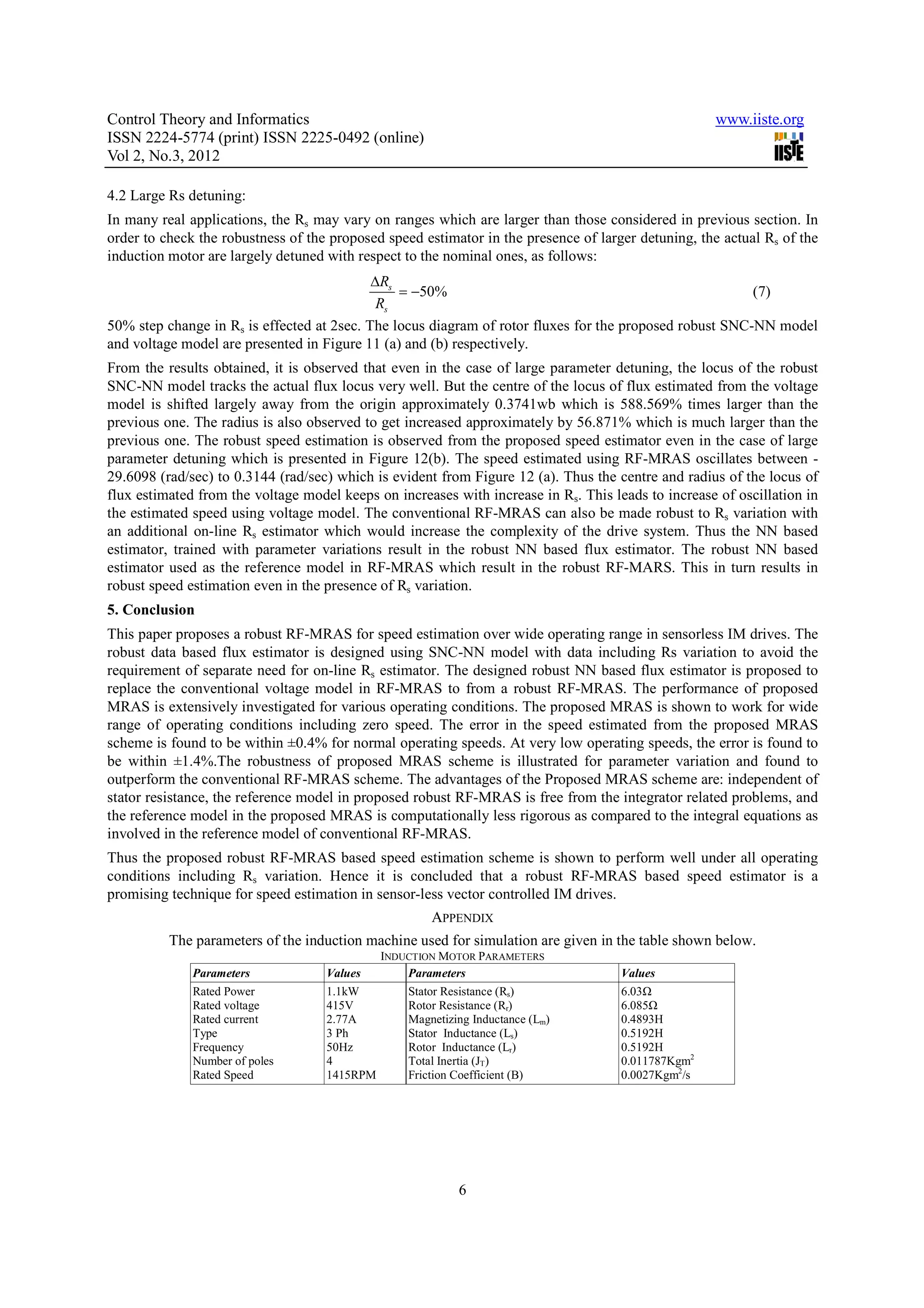 Control Theory and Informatics www.iiste.org ISSN 2224-5774 (print) ISSN 2225-0492 (online) Vol 2, No.3, 2012 4.2 Large Rs detuning: In many real applications, the Rs may vary on ranges which are larger than those considered in previous section. In order to check the robustness of the proposed speed estimator in the presence of larger detuning, the actual Rs of the induction motor are largely detuned with respect to the nominal ones, as follows: ∆Rs = −50% (7) Rs 50% step change in Rs is effected at 2sec. The locus diagram of rotor fluxes for the proposed robust SNC-NN model and voltage model are presented in Figure 11 (a) and (b) respectively. From the results obtained, it is observed that even in the case of large parameter detuning, the locus of the robust SNC-NN model tracks the actual flux locus very well. But the centre of the locus of flux estimated from the voltage model is shifted largely away from the origin approximately 0.3741wb which is 588.569% times larger than the previous one. The radius is also observed to get increased approximately by 56.871% which is much larger than the previous one. The robust speed estimation is observed from the proposed speed estimator even in the case of large parameter detuning which is presented in Figure 12(b). The speed estimated using RF-MRAS oscillates between - 29.6098 (rad/sec) to 0.3144 (rad/sec) which is evident from Figure 12 (a). Thus the centre and radius of the locus of flux estimated from the voltage model keeps on increases with increase in Rs. This leads to increase of oscillation in the estimated speed using voltage model. The conventional RF-MRAS can also be made robust to Rs variation with an additional on-line Rs estimator which would increase the complexity of the drive system. Thus the NN based estimator, trained with parameter variations result in the robust NN based flux estimator. The robust NN based estimator used as the reference model in RF-MRAS which result in the robust RF-MARS. This in turn results in robust speed estimation even in the presence of Rs variation. 5. Conclusion This paper proposes a robust RF-MRAS for speed estimation over wide operating range in sensorless IM drives. The robust data based flux estimator is designed using SNC-NN model with data including Rs variation to avoid the requirement of separate need for on-line Rs estimator. The designed robust NN based flux estimator is proposed to replace the conventional voltage model in RF-MRAS to from a robust RF-MRAS. The performance of proposed MRAS is extensively investigated for various operating conditions. The proposed MRAS is shown to work for wide range of operating conditions including zero speed. The error in the speed estimated from the proposed MRAS scheme is found to be within ±0.4% for normal operating speeds. At very low operating speeds, the error is found to be within ±1.4%.The robustness of proposed MRAS scheme is illustrated for parameter variation and found to outperform the conventional RF-MRAS scheme. The advantages of the Proposed MRAS scheme are: independent of stator resistance, the reference model in proposed robust RF-MRAS is free from the integrator related problems, and the reference model in the proposed MRAS is computationally less rigorous as compared to the integral equations as involved in the reference model of conventional RF-MRAS. Thus the proposed robust RF-MRAS based speed estimation scheme is shown to perform well under all operating conditions including Rs variation. Hence it is concluded that a robust RF-MRAS based speed estimator is a promising technique for speed estimation in sensor-less vector controlled IM drives. APPENDIX The parameters of the induction machine used for simulation are given in the table shown below. INDUCTION MOTOR PARAMETERS Parameters Values Parameters Values Rated Power 1.1kW Stator Resistance (Rs) 6.03 Rated voltage 415V Rotor Resistance (Rr) 6.085 Rated current 2.77A Magnetizing Inductance (Lm) 0.4893H Type 3 Ph Stator Inductance (Ls) 0.5192H Frequency 50Hz Rotor Inductance (Lr) 0.5192H Number of poles 4 Total Inertia (JT) 0.011787Kgm2 Rated Speed 1415RPM Friction Coefficient (B) 0.0027Kgm2/s 6 