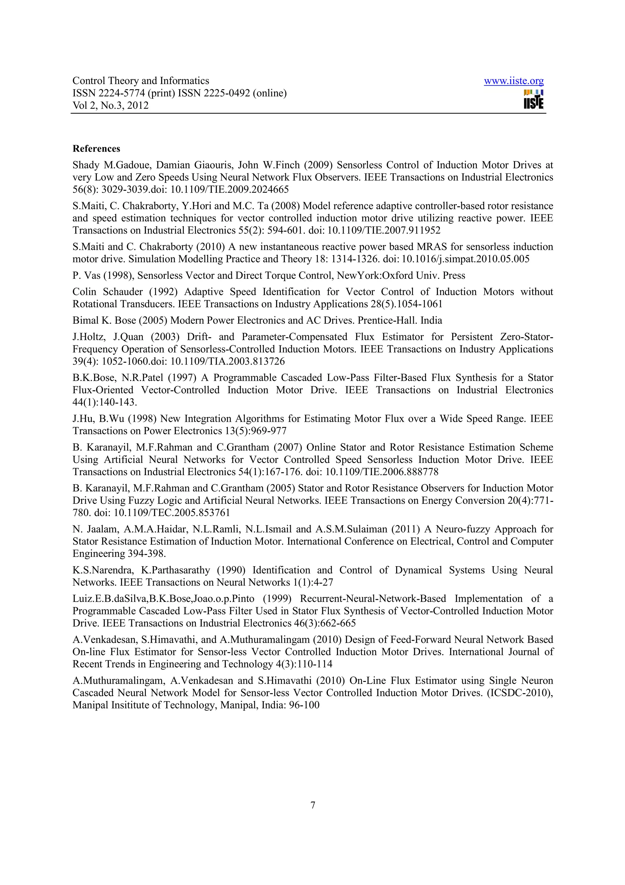 Control Theory and Informatics www.iiste.org ISSN 2224-5774 (print) ISSN 2225-0492 (online) Vol 2, No.3, 2012 References Shady M.Gadoue, Damian Giaouris, John W.Finch (2009) Sensorless Control of Induction Motor Drives at very Low and Zero Speeds Using Neural Network Flux Observers. IEEE Transactions on Industrial Electronics 56(8): 3029-3039.doi: 10.1109/TIE.2009.2024665 S.Maiti, C. Chakraborty, Y.Hori and M.C. Ta (2008) Model reference adaptive controller-based rotor resistance and speed estimation techniques for vector controlled induction motor drive utilizing reactive power. IEEE Transactions on Industrial Electronics 55(2): 594-601. doi: 10.1109/TIE.2007.911952 S.Maiti and C. Chakraborty (2010) A new instantaneous reactive power based MRAS for sensorless induction motor drive. Simulation Modelling Practice and Theory 18: 1314-1326. doi: 10.1016/j.simpat.2010.05.005 P. Vas (1998), Sensorless Vector and Direct Torque Control, NewYork:Oxford Univ. Press Colin Schauder (1992) Adaptive Speed Identification for Vector Control of Induction Motors without Rotational Transducers. IEEE Transactions on Industry Applications 28(5).1054-1061 Bimal K. Bose (2005) Modern Power Electronics and AC Drives. Prentice-Hall. India J.Holtz, J.Quan (2003) Drift- and Parameter-Compensated Flux Estimator for Persistent Zero-Stator- Frequency Operation of Sensorless-Controlled Induction Motors. IEEE Transactions on Industry Applications 39(4): 1052-1060.doi: 10.1109/TIA.2003.813726 B.K.Bose, N.R.Patel (1997) A Programmable Cascaded Low-Pass Filter-Based Flux Synthesis for a Stator Flux-Oriented Vector-Controlled Induction Motor Drive. IEEE Transactions on Industrial Electronics 44(1):140-143. J.Hu, B.Wu (1998) New Integration Algorithms for Estimating Motor Flux over a Wide Speed Range. IEEE Transactions on Power Electronics 13(5):969-977 B. Karanayil, M.F.Rahman and C.Grantham (2007) Online Stator and Rotor Resistance Estimation Scheme Using Artificial Neural Networks for Vector Controlled Speed Sensorless Induction Motor Drive. IEEE Transactions on Industrial Electronics 54(1):167-176. doi: 10.1109/TIE.2006.888778 B. Karanayil, M.F.Rahman and C.Grantham (2005) Stator and Rotor Resistance Observers for Induction Motor Drive Using Fuzzy Logic and Artificial Neural Networks. IEEE Transactions on Energy Conversion 20(4):771- 780. doi: 10.1109/TEC.2005.853761 N. Jaalam, A.M.A.Haidar, N.L.Ramli, N.L.Ismail and A.S.M.Sulaiman (2011) A Neuro-fuzzy Approach for Stator Resistance Estimation of Induction Motor. International Conference on Electrical, Control and Computer Engineering 394-398. K.S.Narendra, K.Parthasarathy (1990) Identification and Control of Dynamical Systems Using Neural Networks. IEEE Transactions on Neural Networks 1(1):4-27 Luiz.E.B.daSilva,B.K.Bose,Joao.o.p.Pinto (1999) Recurrent-Neural-Network-Based Implementation of a Programmable Cascaded Low-Pass Filter Used in Stator Flux Synthesis of Vector-Controlled Induction Motor Drive. IEEE Transactions on Industrial Electronics 46(3):662-665 A.Venkadesan, S.Himavathi, and A.Muthuramalingam (2010) Design of Feed-Forward Neural Network Based On-line Flux Estimator for Sensor-less Vector Controlled Induction Motor Drives. International Journal of Recent Trends in Engineering and Technology 4(3):110-114 A.Muthuramalingam, A.Venkadesan and S.Himavathi (2010) On-Line Flux Estimator using Single Neuron Cascaded Neural Network Model for Sensor-less Vector Controlled Induction Motor Drives. (ICSDC-2010), Manipal Insititute of Technology, Manipal, India: 96-100 7 
