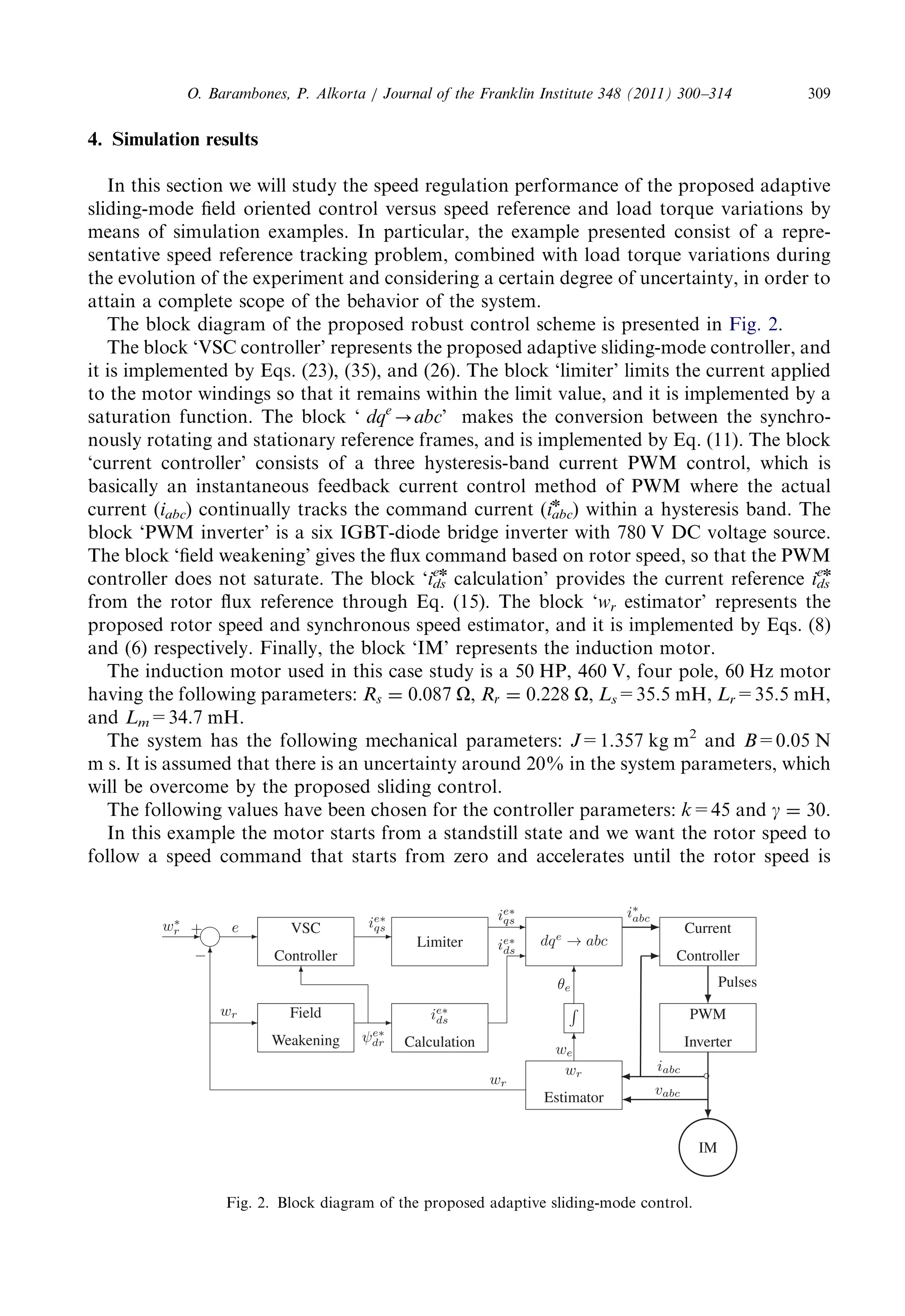 4. Simulationresults 
In thissectionwewillstudythespeedregulationperformanceoftheproposedadaptive 
sliding-modefieldorientedcontrolversusspeedreferenceandloadtorquevariationsby 
means ofsimulationexamples.Inparticular,theexamplepresentedconsistofarepre- 
sentativespeedreferencetrackingproblem,combinedwithloadtorquevariationsduring 
the evolutionoftheexperimentandconsideringacertaindegreeofuncertainty,inorderto 
attain acompletescopeofthebehaviorofthesystem. 
The blockdiagramoftheproposedrobustcontrolschemeispresentedin Fig. 2. 
The block‘VSCcontroller’representstheproposedadaptivesliding-modecontroller,and 
it isimplementedbyEqs.(23),(35),and(26).Theblock‘limiter’limitsthecurrentapplied 
to themotorwindingssothatitremainswithinthelimitvalue,anditisimplementedbya 
saturationfunction.Theblock‘ dqe-abc’ makestheconversionbetweenthesynchro- 
nouslyrotatingandstationaryreferenceframes,andisimplementedbyEq.(11).Theblock 
‘currentcontroller’consistsofathreehysteresis-bandcurrentPWMcontrol,whichis 
basicallyaninstantaneousfeedbackcurrentcontrolmethodofPWMwheretheactual 
current(iabc) continuallytracksthecommandcurrent(iabc 
n ) withinahysteresisband.The 
block‘PWMinverter’isasixIGBT-diodebridgeinverterwith780VDCvoltagesource. 
The block‘fieldweakening’givesthefluxcommandbasedonrotorspeed,sothatthePWM 
controllerdoesnotsaturate.Theblock‘ids 
en calculation’providesthecurrentreference ids 
en 
fromtherotorfluxreferencethroughEq.(15).Theblock‘wr estimator’representsthe 
proposedrotorspeedandsynchronousspeedestimator,anditisimplementedbyEqs.(8) 
and (6)respectively.Finally,theblock‘IM’representstheinductionmotor. 
The inductionmotorusedinthiscasestudyisa50HP,460V,fourpole,60Hzmotor 
having thefollowingparameters: Rs ¼ 0:087 O, Rr ¼ 0:228 O, Ls=35.5 mH, Lr=35.5 mH, 
and Lm=34.7 mH. 
The systemhasthefollowingmechanicalparameters: J=1.357kgm2 and B=0.05 N 
m s.Itisassumedthatthereisanuncertaintyaround20%inthesystemparameters,which 
will beovercomebytheproposedslidingcontrol. 
The followingvalueshavebeenchosenforthecontrollerparameters: k=45 and g ¼ 30. 
In thisexamplethemotorstartsfromastandstillstateandwewanttherotorspeedto 
follow aspeedcommandthatstartsfromzeroandacceleratesuntiltherotorspeedis 
Fig. 2.Blockdiagramoftheproposedadaptivesliding-modecontrol. 
O. Barambones,P.Alkorta/JournaloftheFranklinInstitute348(2011)300–314 309 
 