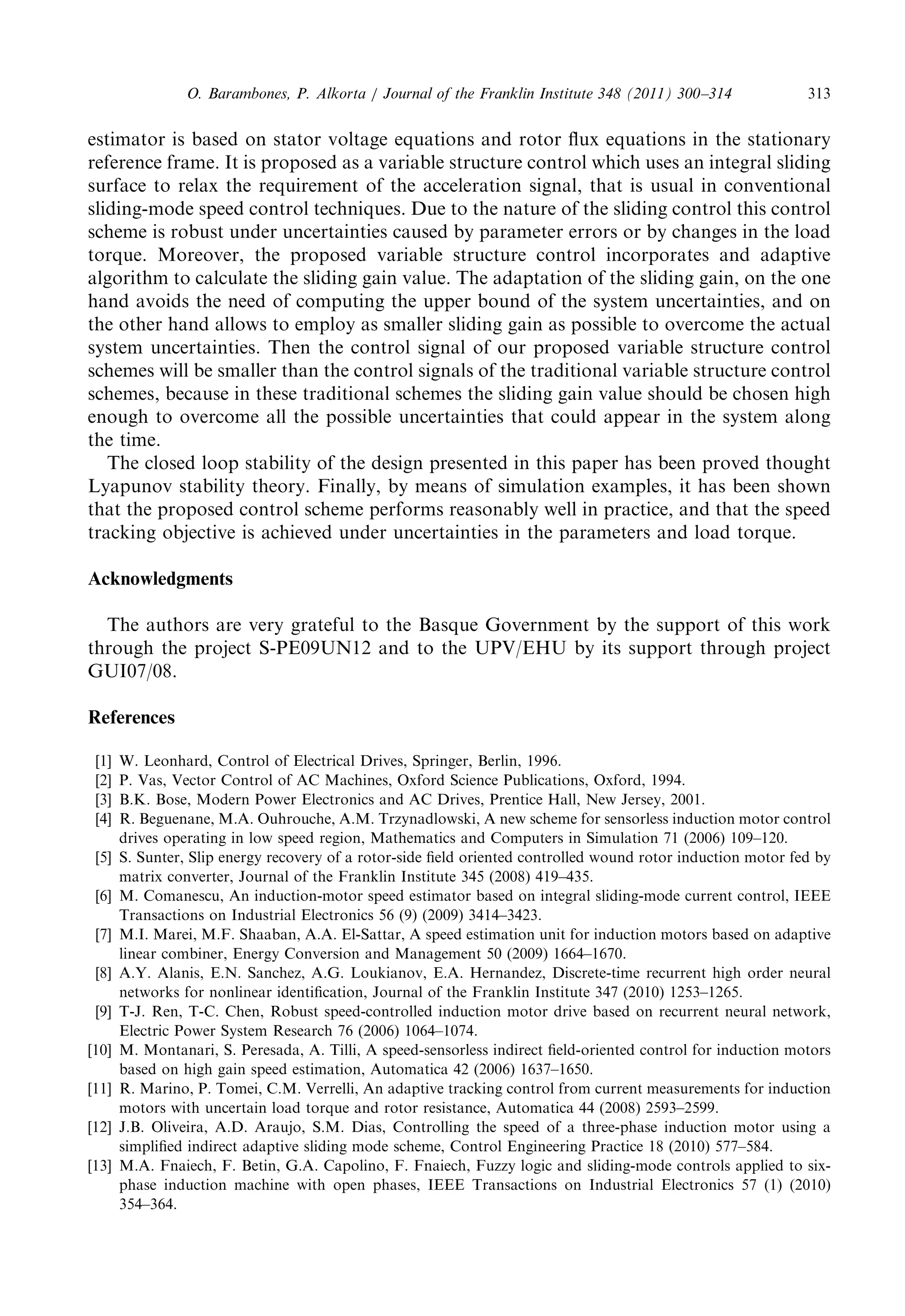 estimatorisbasedonstatorvoltageequationsandrotorfluxequationsinthestationary 
referenceframe.Itisproposedasavariablestructurecontrolwhichusesanintegralsliding 
surfacetorelaxtherequirementoftheaccelerationsignal,thatisusualinconventional 
sliding-modespeedcontroltechniques.Duetothenatureoftheslidingcontrolthiscontrol 
scheme isrobustunderuncertaintiescausedbyparametererrorsorbychangesintheload 
torque. Moreover,theproposedvariablestructurecontrolincorporatesandadaptive 
algorithmtocalculatetheslidinggainvalue.Theadaptationoftheslidinggain,ontheone 
hand avoidstheneedofcomputingtheupperboundofthesystemuncertainties,andon 
the otherhandallowstoemployassmallerslidinggainaspossibletoovercometheactual 
system uncertainties.Thenthecontrolsignalofourproposedvariablestructurecontrol 
schemes willbesmallerthanthecontrolsignalsofthetraditionalvariablestructurecontrol 
schemes,becauseinthesetraditionalschemestheslidinggainvalueshouldbechosenhigh 
enoughtoovercomeallthepossibleuncertaintiesthatcouldappearinthesystemalong 
the time. 
The closedloopstabilityofthedesignpresentedinthispaperhasbeenprovedthought 
Lyapunovstabilitytheory.Finally,bymeansofsimulationexamples,ithasbeenshown 
that theproposedcontrolschemeperformsreasonablywellinpractice,andthatthespeed 
trackingobjectiveisachievedunderuncertaintiesintheparametersandloadtorque. 
Acknowledgments 
The authorsareverygratefultotheBasqueGovernmentbythesupportofthiswork 
through theprojectS-PE09UN12andtotheUPV/EHUbyitssupportthroughproject 
GUI07/08. 
References 
[1] W.Leonhard,ControlofElectricalDrives,Springer,Berlin,1996. 
[2] P.Vas,VectorControlofACMachines,OxfordSciencePublications,Oxford,1994. 
[3] B.K.Bose,ModernPowerElectronicsandACDrives,PrenticeHall,NewJersey,2001. 
[4] R.Beguenane,M.A.Ouhrouche,A.M.Trzynadlowski,Anewschemeforsensorlessinductionmotorcontrol 
drives operatinginlowspeedregion,MathematicsandComputersinSimulation71(2006)109–120. 
[5] S.Sunter,Slipenergyrecoveryofarotor-sidefieldorientedcontrolledwoundrotorinductionmotorfedby 
matrix converter,JournaloftheFranklinInstitute345(2008)419–435. 
[6] M.Comanescu,Aninduction-motorspeedestimatorbasedonintegralsliding-modecurrentcontrol,IEEE 
Transactions onIndustrialElectronics56(9)(2009)3414–3423. 
[7] M.I.Marei,M.F.Shaaban,A.A.El-Sattar,Aspeedestimationunitforinductionmotorsbasedonadaptive 
linear combiner,EnergyConversionandManagement50(2009)1664–1670. 
[8] A.Y.Alanis,E.N.Sanchez,A.G.Loukianov,E.A.Hernandez,Discrete-timerecurrenthighorderneural 
networks fornonlinearidentification,JournaloftheFranklinInstitute347(2010)1253–1265. 
[9] T-J.Ren,T-C.Chen,Robustspeed-controlledinductionmotordrivebasedonrecurrentneuralnetwork, 
Electric PowerSystemResearch76(2006)1064–1074. 
[10] M.Montanari,S.Peresada,A.Tilli,Aspeed-sensorlessindirectfield-orientedcontrolforinductionmotors 
based onhighgainspeedestimation,Automatica42(2006)1637–1650. 
[11] R.Marino,P.Tomei,C.M.Verrelli,Anadaptivetrackingcontrolfromcurrentmeasurementsforinduction 
motors withuncertainloadtorqueandrotorresistance,Automatica44(2008)2593–2599. 
[12] J.B.Oliveira,A.D.Araujo,S.M.Dias,Controllingthespeedofathree-phaseinductionmotorusinga 
simplified indirectadaptiveslidingmodescheme,ControlEngineeringPractice18(2010)577–584. 
[13] M.A.Fnaiech,F.Betin,G.A.Capolino,F.Fnaiech,Fuzzylogicandsliding-modecontrolsappliedtosix- 
phase inductionmachinewithopenphases,IEEETransactionsonIndustrialElectronics57(1)(2010) 
354–364. 
O. Barambones,P.Alkorta/JournaloftheFranklinInstitute348(2011)300–314 313 
 