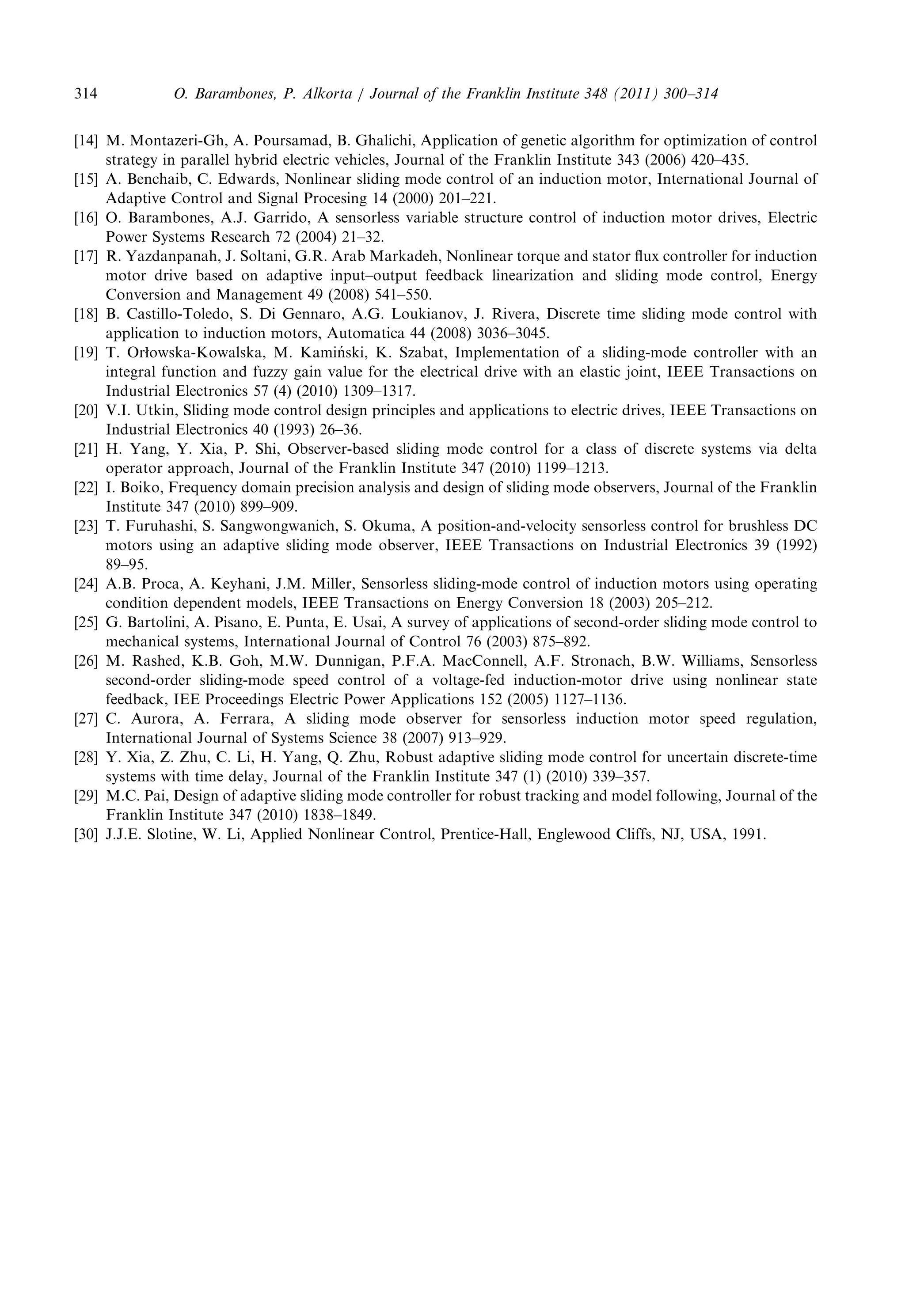 [14] M.Montazeri-Gh,A.Poursamad,B.Ghalichi,Applicationofgeneticalgorithmforoptimizationofcontrol 
strategy inparallelhybridelectricvehicles,JournaloftheFranklinInstitute343(2006)420–435. 
[15] A.Benchaib,C.Edwards,Nonlinearslidingmodecontrolofaninductionmotor,InternationalJournalof 
Adaptive ControlandSignalProcesing14(2000)201–221. 
[16] O.Barambones,A.J.Garrido,Asensorlessvariablestructurecontrolofinductionmotordrives,Electric 
Power SystemsResearch72(2004)21–32. 
[17] R.Yazdanpanah,J.Soltani,G.R.ArabMarkadeh,Nonlineartorqueandstatorfluxcontrollerforinduction 
motor drivebasedonadaptiveinput–outputfeedbacklinearizationandslidingmodecontrol,Energy 
ConversionandManagement49(2008)541–550. 
[18] B.Castillo-Toledo,S.DiGennaro,A.G.Loukianov,J.Rivera,Discretetimeslidingmodecontrolwith 
applicationtoinductionmotors,Automatica44(2008)3036–3045. 
[19] T.Orowska-Kowalska,M.Kami nski, K.Szabat,Implementationofasliding-modecontrollerwithan 
integral functionandfuzzygainvaluefortheelectricaldrivewithanelasticjoint,IEEETransactionson 
Industrial Electronics57(4)(2010)1309–1317. 
[20] V.I.Utkin,Slidingmodecontroldesignprinciplesandapplicationstoelectricdrives,IEEETransactionson 
Industrial Electronics40(1993)26–36. 
[21] H.Yang,Y.Xia,P.Shi,Observer-basedslidingmodecontrolforaclassofdiscretesystemsviadelta 
operator approach,JournaloftheFranklinInstitute347(2010)1199–1213. 
[22] I.Boiko,Frequencydomainprecisionanalysisanddesignofslidingmodeobservers,JournaloftheFranklin 
Institute 347(2010)899–909. 
[23] T.Furuhashi,S.Sangwongwanich,S.Okuma,Aposition-and-velocitysensorlesscontrolforbrushlessDC 
motors usinganadaptiveslidingmodeobserver,IEEETransactionsonIndustrialElectronics39(1992) 
89–95. 
[24] A.B.Proca,A.Keyhani,J.M.Miller,Sensorlesssliding-modecontrolofinductionmotorsusingoperating 
condition dependentmodels,IEEETransactionsonEnergyConversion18(2003)205–212. 
[25] G.Bartolini,A.Pisano,E.Punta,E.Usai,Asurveyofapplicationsofsecond-orderslidingmodecontrolto 
mechanicalsystems,InternationalJournalofControl76(2003)875–892. 
[26] M.Rashed,K.B.Goh,M.W.Dunnigan,P.F.A.MacConnell,A.F.Stronach,B.W.Williams,Sensorless 
second-ordersliding-modespeedcontrolofavoltage-fedinduction-motordriveusingnonlinearstate 
feedback, IEEProceedingsElectricPowerApplications152(2005)1127–1136. 
[27] C.Aurora,A.Ferrara,Aslidingmodeobserverforsensorlessinductionmotorspeedregulation, 
InternationalJournalofSystemsScience38(2007)913–929. 
[28] Y.Xia,Z.Zhu,C.Li,H.Yang,Q.Zhu,Robustadaptiveslidingmodecontrolforuncertaindiscrete-time 
systems withtimedelay,JournaloftheFranklinInstitute347(1)(2010)339–357. 
[29] M.C.Pai,Designofadaptiveslidingmodecontrollerforrobusttrackingandmodelfollowing,Journalofthe 
Franklin Institute347(2010)1838–1849. 
[30] J.J.E.Slotine,W.Li,AppliedNonlinearControl,Prentice-Hall,EnglewoodCliffs,NJ,USA,1991. 
O. Barambones,P.Alkorta/JournaloftheFranklinInstitute348(2011)300–314 314 
