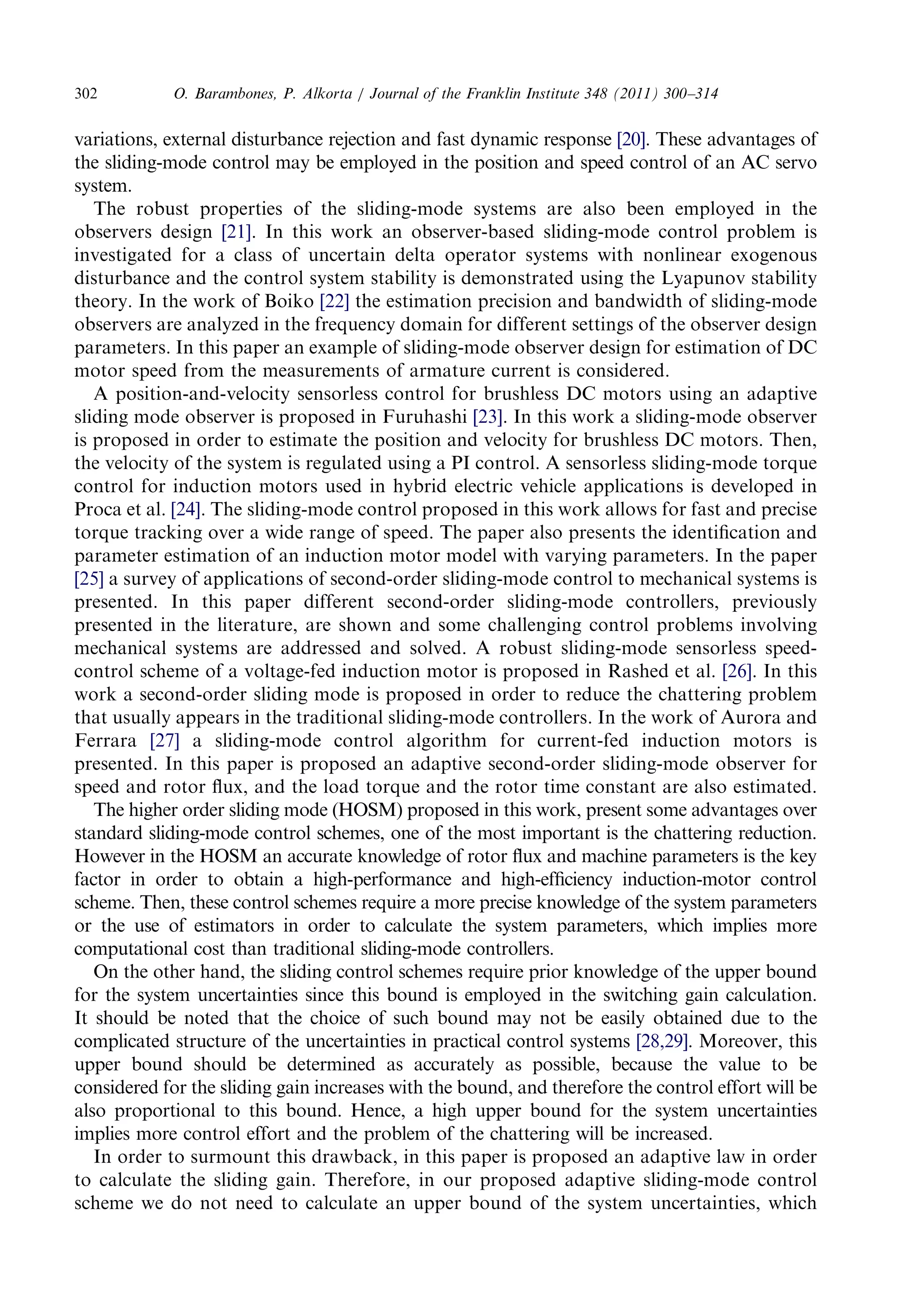 variations,externaldisturbance rejection andfastdynamicresponse [20]. Theseadvantagesof 
the sliding-modecontrolmaybeemployedinthepositionandspeedcontrolofanACservo 
system. 
The robustpropertiesofthesliding-modesystemsarealsobeenemployedinthe 
observersdesign [21]. Inthisworkanobserver-basedsliding-modecontrolproblemis 
investigatedforaclassofuncertaindeltaoperatorsystemswithnonlinearexogenous 
disturbanceandthecontrolsystemstabilityisdemonstratedusingtheLyapunovstability 
theory. IntheworkofBoiko [22] the estimationprecisionandbandwidthofsliding-mode 
observersareanalyzedinthefrequencydomainfordifferentsettingsoftheobserverdesign 
parameters.Inthispaperanexampleofsliding-modeobserverdesignforestimationofDC 
motor speedfromthemeasurementsofarmaturecurrentisconsidered. 
A position-and-velocitysensorlesscontrolforbrushlessDCmotorsusinganadaptive 
sliding modeobserverisproposedinFuruhashi [23]. Inthisworkasliding-modeobserver 
is proposedinordertoestimatethepositionandvelocityforbrushlessDCmotors.Then, 
the velocityofthesystemisregulatedusingaPIcontrol.Asensorlesssliding-modetorque 
control forinductionmotorsusedinhybridelectricvehicleapplicationsisdevelopedin 
Proca etal. [24]. Thesliding-modecontrolproposedinthisworkallowsforfastandprecise 
torque trackingoverawiderangeofspeed.Thepaperalsopresentstheidentificationand 
parameterestimationofaninductionmotormodelwithvaryingparameters.Inthepaper 
[25] a surveyofapplicationsofsecond-ordersliding-modecontroltomechanicalsystemsis 
presented.Inthispaperdifferentsecond-ordersliding-modecontrollers,previously 
presentedintheliterature,areshownandsomechallengingcontrolproblemsinvolving 
mechanicalsystemsareaddressedandsolved.Arobustsliding-modesensorlessspeed- 
control schemeofavoltage-fedinductionmotorisproposedinRashedetal. [26]. Inthis 
work asecond-orderslidingmodeisproposedinordertoreducethechatteringproblem 
that usuallyappearsinthetraditionalsliding-modecontrollers.IntheworkofAuroraand 
Ferrara [27] a sliding-modecontrolalgorithmforcurrent-fedinductionmotorsis 
presented.Inthispaperisproposedanadaptivesecond-ordersliding-modeobserverfor 
speed androtorflux,andtheloadtorqueandtherotortimeconstantarealsoestimated. 
Thehigherorderslidingmode(HOSM)proposedinthiswork,presentsomeadvantagesover 
standardsliding-modecontrolschemes,oneofthemostimportantisthechatteringreduction. 
However intheHOSManaccurateknowledgeofrotorfluxandmachineparametersisthekey 
factorinordertoobtainahigh-performanceandhigh-efficiencyinduction-motorcontrol 
scheme. Then,thesecontrolschemesrequireamorepreciseknowledgeofthesystemparameters 
or theuseofestimatorsinordertocalculatethesystemparameters,whichimpliesmore 
computationalcostthantraditionalsliding-modecontrollers. 
On theotherhand,theslidingcontrolschemesrequirepriorknowledgeoftheupperbound 
for thesystemuncertaintiessincethisboundis employed intheswitchinggaincalculation. 
It shouldbenotedthatthechoiceofsuchboundmaynotbeeasilyobtainedduetothe 
complicatedstructureoftheuncertainties inpracticalcontrolsystems [28,29]. Moreover,this 
upperboundshouldbedeterminedasaccurately aspossible,becausethevaluetobe 
considered fortheslidinggainincreaseswiththe bound,andthereforethecontroleffortwillbe 
also proportionaltothisbound.Hence,ahigh upperboundforthesystemuncertainties 
implies morecontroleffortandtheproblemofthechatteringwillbeincreased. 
In ordertosurmountthisdrawback,inthispaperisproposedanadaptivelawinorder 
to calculatetheslidinggain.Therefore,inourproposedadaptivesliding-modecontrol 
scheme wedonotneedtocalculateanupperboundofthesystemuncertainties,which 
O. Barambones,P.Alkorta/JournaloftheFranklinInstitute348(2011)300–314 302 
 