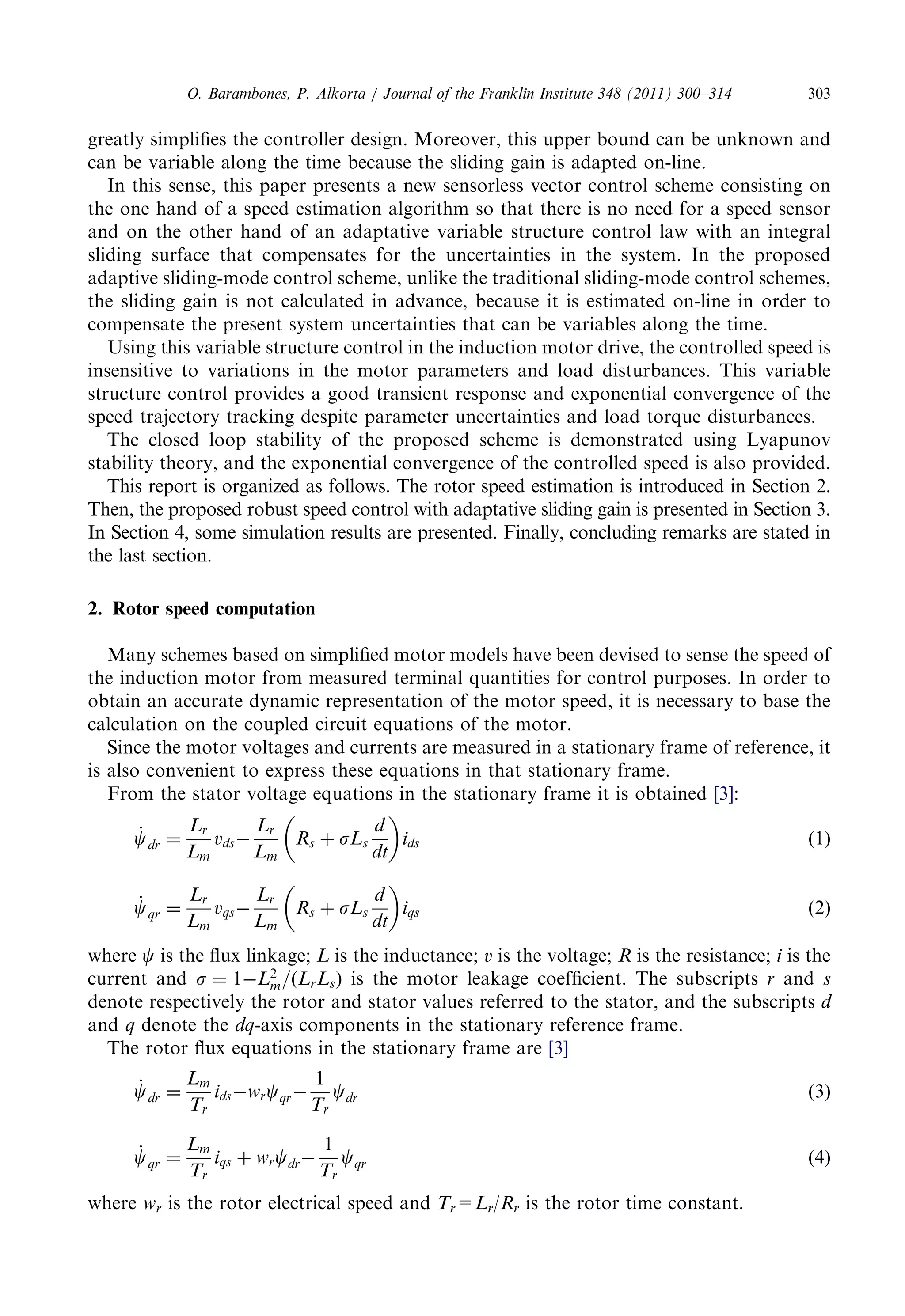 greatlysimplifiesthecontrollerdesign.Moreover,thisupperboundcanbeunknownand 
can bevariablealongthetimebecausetheslidinggainisadaptedon-line. 
In thissense,thispaperpresentsanewsensorlessvectorcontrolschemeconsistingon 
the onehandofaspeedestimationalgorithmsothatthereisnoneedforaspeedsensor 
and ontheotherhandofanadaptativevariablestructurecontrollawwithanintegral 
sliding surfacethatcompensatesfortheuncertaintiesinthesystem.Intheproposed 
adaptivesliding-modecontrolscheme,unlikethetraditionalsliding-modecontrolschemes, 
the slidinggainisnotcalculatedinadvance,becauseitisestimatedon-lineinorderto 
compensatethepresentsystemuncertaintiesthatcanbevariablesalongthetime. 
Using thisvariablestructurecontrolintheinductionmotordrive,thecontrolledspeedis 
insensitivetovariationsinthemotorparametersandloaddisturbances.Thisvariable 
structurecontrolprovidesagoodtransientresponseandexponentialconvergenceofthe 
speed trajectorytrackingdespiteparameteruncertaintiesandloadtorquedisturbances. 
The closedloopstabilityoftheproposedschemeisdemonstratedusingLyapunov 
stabilitytheory,andtheexponentialconvergenceofthecontrolledspeedisalsoprovided. 
Thisreportisorganizedasfollows.Therotor speedestimationisintroducedinSection2. 
Then, theproposedrobustspeedcontrolwithadaptativeslidinggainispresentedinSection3. 
In Section4,somesimulationresultsarepresented.Finally,concludingremarksarestatedin 
the lastsection. 
2. Rotorspeedcomputation 
Many schemesbasedonsimplifiedmotormodelshavebeendevisedtosensethespeedof 
the inductionmotorfrommeasuredterminalquantitiesforcontrolpurposes.Inorderto 
obtain anaccuratedynamicrepresentationofthemotorspeed,itisnecessarytobasethe 
calculationonthecoupledcircuitequationsofthemotor. 
Since themotorvoltagesandcurrentsaremeasuredinastationaryframeofreference,it 
is alsoconvenienttoexpresstheseequationsinthatstationaryframe. 
From thestatorvoltageequationsinthestationaryframeitisobtained [3]: 
_c 
dr ¼ 
Lr 
Lm 
vds 
Lr 
Lm 
Rs þ sLs 
d 
dt 
  
ids ð1Þ 
_c 
qr ¼ 
Lr 
Lm 
vqs 
Lr 
Lm 
Rs þ sLs 
d 
dt 
  
iqs ð2Þ 
where c is thefluxlinkage; L is theinductance; v is thevoltage; R is theresistance; i is the 
current and s ¼ 1L2 
m=ðLrLsÞ is themotorleakagecoefficient.Thesubscripts r and s 
denoterespectivelytherotorandstatorvaluesreferredtothestator,andthesubscripts d 
and q denote the dq-axiscomponentsinthestationaryreferenceframe. 
The rotorfluxequationsinthestationaryframeare [3] 
_c 
dr ¼ 
Lm 
Tr 
idswrcqr 
1 
Tr 
cdr ð3Þ 
_c 
qr ¼ 
Lm 
Tr 
iqs þ wrcdr 
1 
Tr 
cqr ð4Þ 
where wr is therotorelectricalspeedand Tr=Lr/Rr is therotortimeconstant. 
O. Barambones,P.Alkorta/JournaloftheFranklinInstitute348(2011)300–314 303 
 