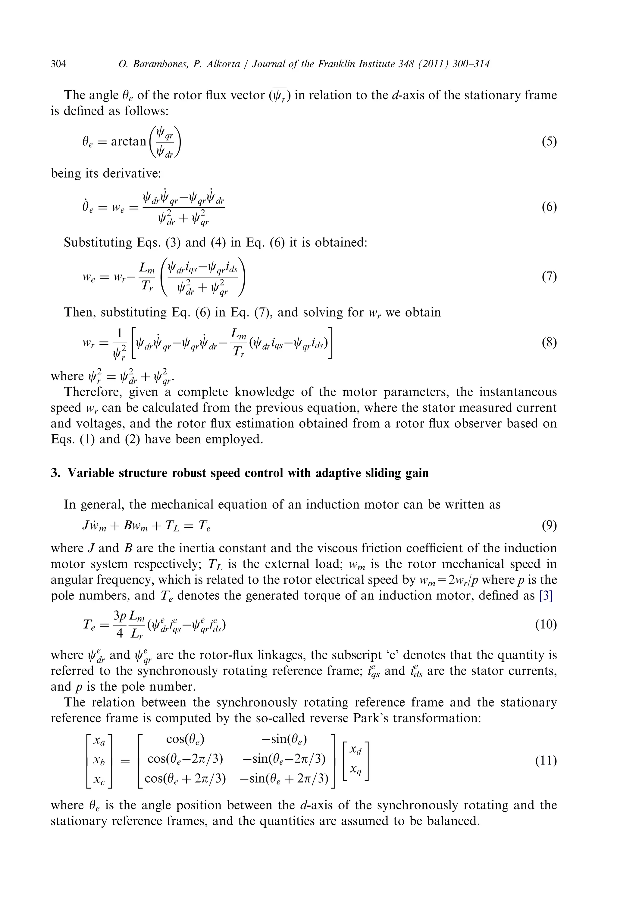 The angle ye of therotorfluxvector(cr ) inrelationtothe d-axisofthestationaryframe 
is definedasfollows: 
ye ¼ arctan 
cqr 
cdr 
  
ð5Þ 
being itsderivative: 
_y 
e ¼ we ¼ 
cdr 
_c 
qrcqr 
_c 
dr 
c2 
dr þ c2 
qr 
ð6Þ 
SubstitutingEqs.(3)and(4)inEq.(6)itisobtained: 
we ¼ wr 
Lm 
Tr 
cdriqscqrids 
c2 
dr þ c2 
qr 
! 
ð7Þ 
Then, substitutingEq.(6)inEq.(7),andsolvingfor wr we obtain 
wr ¼ 
1 
c2 
r 
cdr 
_c 
qrcqr 
_c 
dr 
Lm 
Tr 
ðcdriqscqridsÞ 
  
ð8Þ 
where c2 
r ¼ c2 
dr þ c2 
qr. 
Therefore,givenacompleteknowledgeofthemotorparameters,theinstantaneous 
speed wr can becalculatedfromthepreviousequation,wherethestatormeasuredcurrent 
and voltages,andtherotorfluxestimationobtainedfromarotorfluxobserverbasedon 
Eqs. (1)and(2)havebeenemployed. 
3. Variablestructurerobustspeedcontrolwithadaptiveslidinggain 
In general,themechanicalequationofaninductionmotorcanbewrittenas 
Jw_ m þ Bwm þ TL ¼ Te ð9Þ 
where J and B are theinertiaconstantandtheviscousfrictioncoefficientoftheinduction 
motorsystemrespectively; TL is theexternalload; wm is therotormechanicalspeedin 
angularfrequency,whichisrelatedtotherotorelectricalspeedby wm=2wr/p where p is the 
polenumbers,and Te denotesthegeneratedtorqueofaninductionmotor,definedas [3] 
Te ¼ 
3p 
4 
Lm 
Lr 
ðce 
drie 
qsce 
qrie 
dsÞ ð10Þ 
where ce 
dr and ce 
qr are therotor-fluxlinkages,thesubscript‘e’denotesthatthequantityis 
referredtothesynchronouslyrotatingreferenceframe; iqs 
e and ids 
e are thestatorcurrents, 
and p is thepolenumber. 
The relationbetweenthesynchronouslyrotatingreferenceframeandthestationary 
reference frameiscomputedbytheso-calledreversePark’stransformation: 
xa 
xb 
xc 
2 
64 
3 
75 
¼ 
cosðyeÞ sinðyeÞ 
cosðye2p=3Þ sinðye2p=3Þ 
cosðye þ 2p=3Þ sinðye þ 2p=3Þ 
2 
64 
3 
75 
xd 
xq 
 # 
ð11Þ 
where ye is theanglepositionbetweenthe d-axis ofthesynchronouslyrotatingandthe 
stationaryreferenceframes,andthequantitiesareassumedtobebalanced. 
O. Barambones,P.Alkorta/JournaloftheFranklinInstitute348(2011)300–314 304 
 