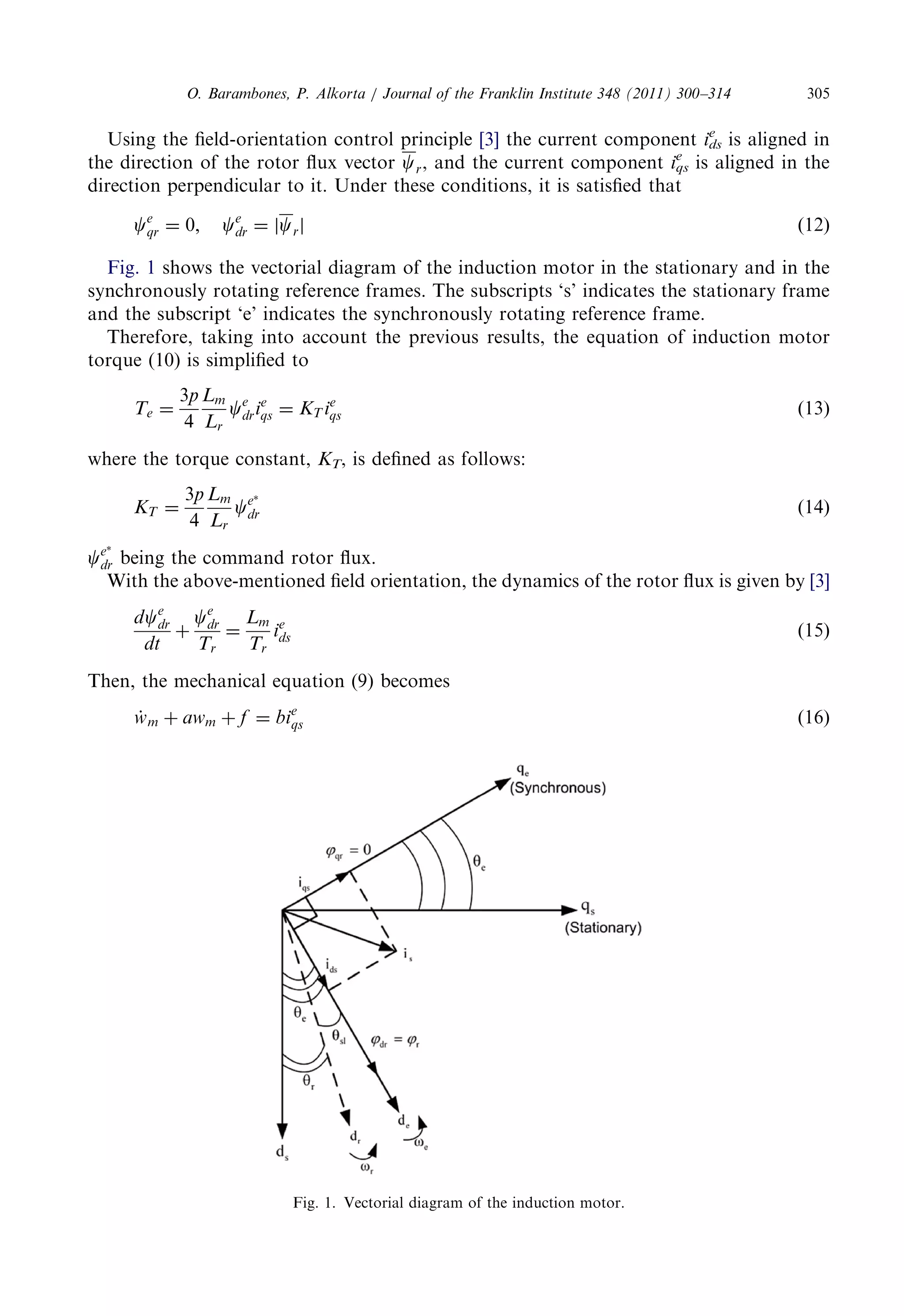 Using thefield-orientationcontrolprinciple [3] the currentcomponent ids 
e is alignedin 
the directionoftherotorfluxvector cr, andthecurrentcomponent iqs 
e is alignedinthe 
directionperpendiculartoit.Undertheseconditions,itissatisfiedthat 
ce 
qr ¼ 0; ce 
dr ¼ jcrj ð12Þ 
Fig. 1 shows thevectorialdiagramoftheinductionmotorinthestationaryandinthe 
synchronouslyrotatingreferenceframes.Thesubscripts‘s’indicatesthestationaryframe 
and thesubscript‘e’indicatesthesynchronouslyrotatingreferenceframe. 
Therefore,takingintoaccountthepreviousresults,theequationofinductionmotor 
torque (10)issimplifiedto 
Te ¼ 
3p 
4 
Lm 
Lr 
ce 
drie 
qs ¼ KT ie 
qs ð13Þ 
wherethetorqueconstant, KT, isdefinedasfollows: 
KT ¼ 
3p 
4 
Lm 
Lr 
ce 
dr ð14Þ 
ce 
dr being thecommandrotorflux. 
With theabove-mentionedfieldorientation,thedynamicsoftherotorfluxisgivenby [3] 
dce 
dr 
dt 
þ 
ce 
dr 
Tr 
¼ 
Lm 
Tr 
ie 
ds ð15Þ 
Then, themechanicalequation(9)becomes 
w_ m þ awm þ f ¼ bie 
qs ð16Þ 
Fig. 1.Vectorialdiagramoftheinductionmotor. 
O. Barambones,P.Alkorta/JournaloftheFranklinInstitute348(2011)300–314 305 
 