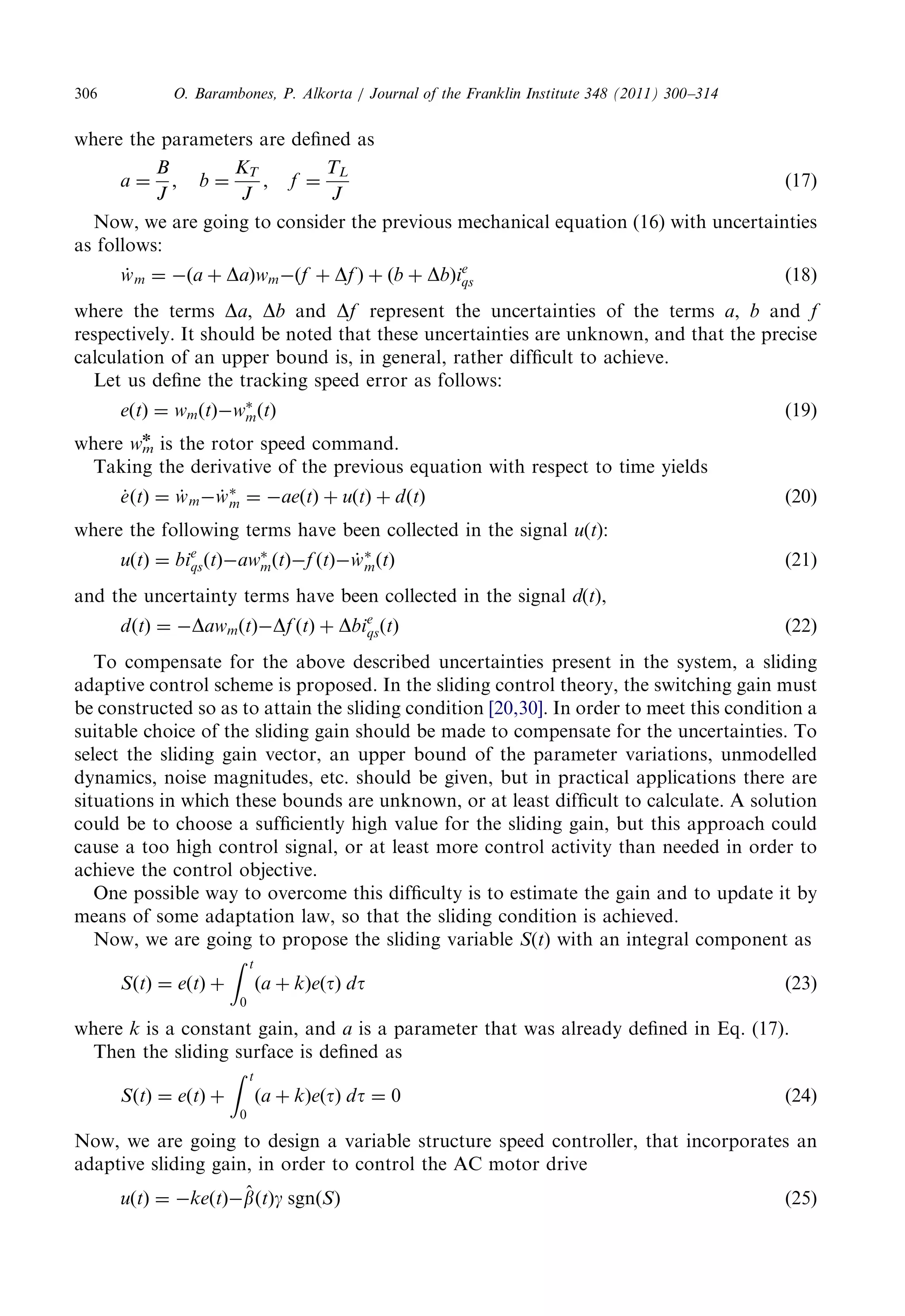 where theparametersaredefinedas 
a ¼ 
B 
J 
; b ¼ 
KT 
J 
; f ¼ 
TL 
J 
ð17Þ 
Now,wearegoingtoconsiderthepreviousmechanicalequation(16)withuncertainties 
as follows: 
w_ m ¼ ða þ DaÞwmðf þ DfÞ þ ðb þ DbÞie 
qs ð18Þ 
where theterms Da, Db and Df representtheuncertaintiesoftheterms a, b and f 
respectively.Itshouldbenotedthattheseuncertaintiesareunknown,andthattheprecise 
calculationofanupperboundis,ingeneral,ratherdifficulttoachieve. 
Let usdefinethetrackingspeederrorasfollows: 
eðtÞ ¼ wmðtÞw 
mðtÞ ð19Þ 
where wm 
n is therotorspeedcommand. 
Takingthederivativeofthepreviousequationwithrespecttotimeyields 
e_ðtÞ ¼ w_ mw_  
m ¼ aeðtÞ þ uðtÞ þ dðtÞ ð20Þ 
where thefollowingtermshavebeencollectedinthesignal u(t): 
uðtÞ ¼ bie 
qsðtÞaw 
mðtÞf ðtÞw_  
mðtÞ ð21Þ 
and theuncertaintytermshavebeencollectedinthesignal d(t), 
dðtÞ ¼ DawmðtÞDf ðtÞ þ Dbie 
qsðtÞ ð22Þ 
To compensatefortheabovedescribeduncertaintiespresentinthesystem,asliding 
adaptivecontrolschemeisproposed.Intheslidingcontroltheory,theswitchinggainmust 
be constructedsoastoattaintheslidingcondition [20,30]. Inordertomeetthisconditiona 
suitable choiceoftheslidinggainshouldbemadetocompensatefortheuncertainties.To 
select theslidinggainvector,anupperboundoftheparametervariations,unmodelled 
dynamics,noisemagnitudes,etc.shouldbegiven,butinpracticalapplicationsthereare 
situationsinwhichtheseboundsareunknown,oratleastdifficulttocalculate.Asolution 
could betochooseasufficientlyhighvaluefortheslidinggain,butthisapproachcould 
cause atoohighcontrolsignal,oratleastmorecontrolactivitythanneededinorderto 
achieve thecontrolobjective. 
One possiblewaytoovercomethisdifficultyistoestimatethegainandtoupdateitby 
means ofsomeadaptationlaw,sothattheslidingconditionisachieved. 
Now,wearegoingtoproposetheslidingvariable S(t) withanintegralcomponentas 
SðtÞ ¼ eðtÞ þ 
Z t 
0 
ða þ kÞeðtÞ dt ð23Þ 
where k is aconstantgain,and a is aparameterthatwasalreadydefinedinEq.(17). 
Then theslidingsurfaceisdefinedas 
SðtÞ ¼ eðtÞ þ 
Z t 
0 
ða þ kÞeðtÞ dt ¼ 0 ð24Þ 
Now, wearegoingtodesignavariablestructurespeedcontroller,thatincorporatesan 
adaptiveslidinggain,inordertocontroltheACmotordrive 
uðtÞ ¼ keðtÞ^b 
ðtÞg sgnðSÞ ð25Þ 
O. Barambones,P.Alkorta/JournaloftheFranklinInstitute348(2011)300–314 306 
 