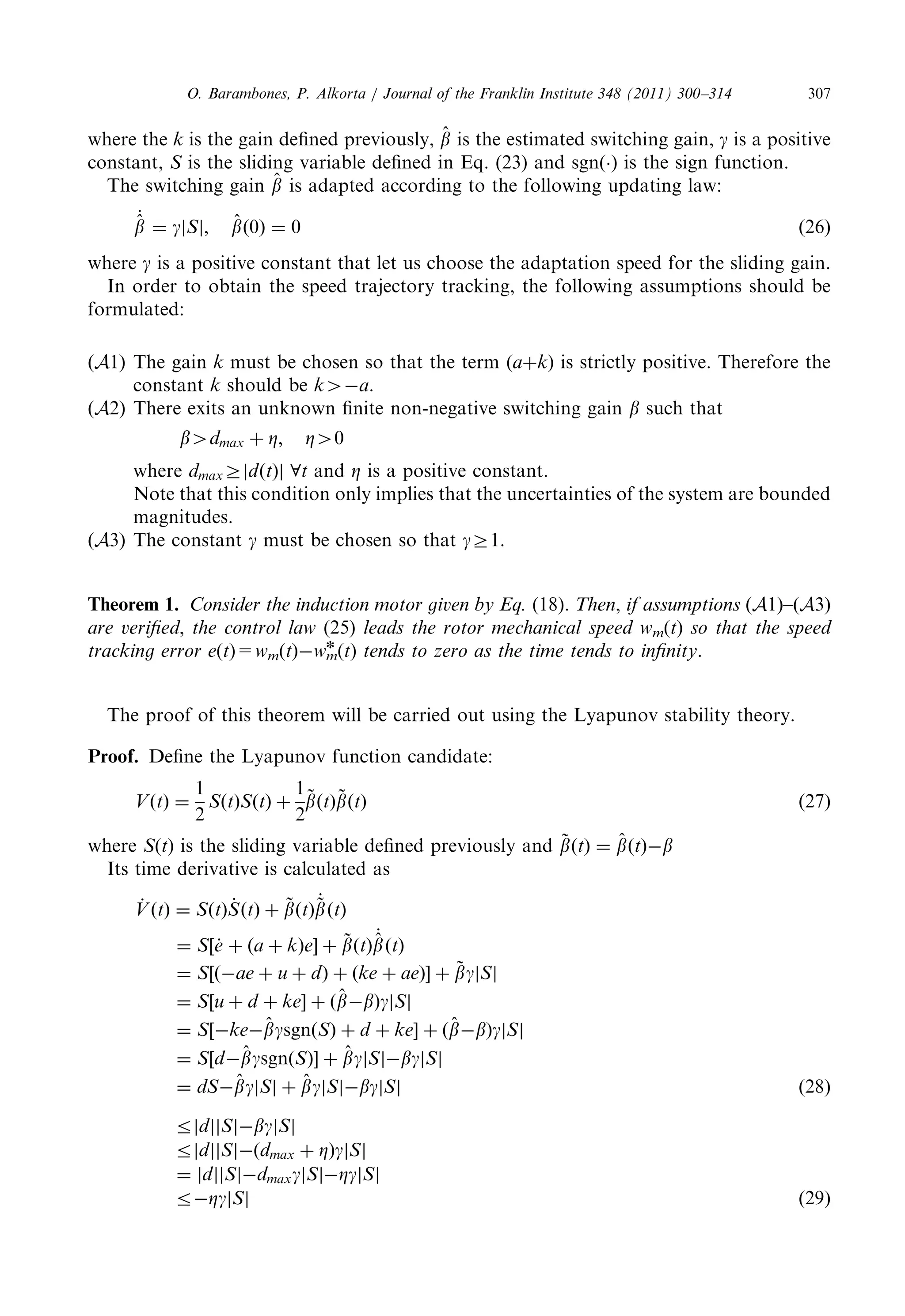 wherethe k is thegaindefinedpreviously, ^b 
is theestimatedswitchinggain, g is apositive 
constant, S is theslidingvariabledefinedinEq.(23)andsgnðÞ is thesignfunction. 
The switchinggain ^b 
is adaptedaccordingtothefollowingupdatinglaw: 
_^b 
¼ gjSj; ^b 
ð0Þ ¼ 0 ð26Þ 
where g is apositiveconstantthatletuschoosetheadaptationspeedfortheslidinggain. 
In ordertoobtainthespeedtrajectorytracking,thefollowingassumptionsshouldbe 
formulated: 
ðA1Þ The gain k must bechosensothattheterm(aþk) isstrictlypositive.Thereforethe 
constant k should be k4a. 
ðA2Þ Thereexitsanunknownfinitenon-negativeswitchinggain b such that 
b4dmax þ Z; Z40 
where dmaxZjdðtÞj 8t and Z is apositiveconstant. 
Note thatthisconditiononlyimpliesthattheuncertaintiesofthesystemarebounded 
magnitudes. 
ðA3Þ The constant g must bechosensothat gZ1. 
Theorem 1. Consider theinductionmotorgivenbyEq. (18). Then, if assumptions ðA1Þ–ðA3Þ 
are verified, the controllaw (25) leads therotormechanicalspeedwm(t) so thatthespeed 
trackingerrore(t)=wm(t)wm 
n (t) tends tozeroasthetimetendstoinfinity. 
The proofofthistheoremwillbecarriedoutusingtheLyapunovstabilitytheory. 
Proof. Define theLyapunovfunctioncandidate: 
VðtÞ ¼ 
1 
2 
SðtÞSðtÞ þ 
1 
2 
~b 
ðtÞ~b 
ðtÞ ð27Þ 
where S(t) istheslidingvariabledefinedpreviouslyand ~b 
ðtÞ ¼ ^b 
ðtÞb 
Its timederivativeiscalculatedas 
_V 
ðtÞ ¼ SðtÞ_S 
ðtÞ þ ~b 
ðtÞ 
_~b 
ðtÞ 
¼ S½_e þ ða þ kÞe þ ~b 
ðtÞ 
_^b 
ðtÞ 
¼ S½ðae þ u þ dÞ þ ðke þ aeÞ þ ~bgjSj 
¼ S½u þ d þ ke þ ð^b 
bÞgjSj 
¼ S½ke^bgsgnðSÞ þ d þ ke þ ð^b 
bÞgjSj 
¼ S½d^ bgsgnðSÞ þ ^bgjSjbgjSj 
¼ dS^ bgjSj þ ^ bgjSjbgjSj ð28Þ 
rjdjjSjbgjSj 
rjdjjSjðdmax þ ZÞgjSj 
¼ jdjjSjdmaxgjSjZgjSj 
rZgjSj ð29Þ 
O. Barambones,P.Alkorta/JournaloftheFranklinInstitute348(2011)300–314 307 
 