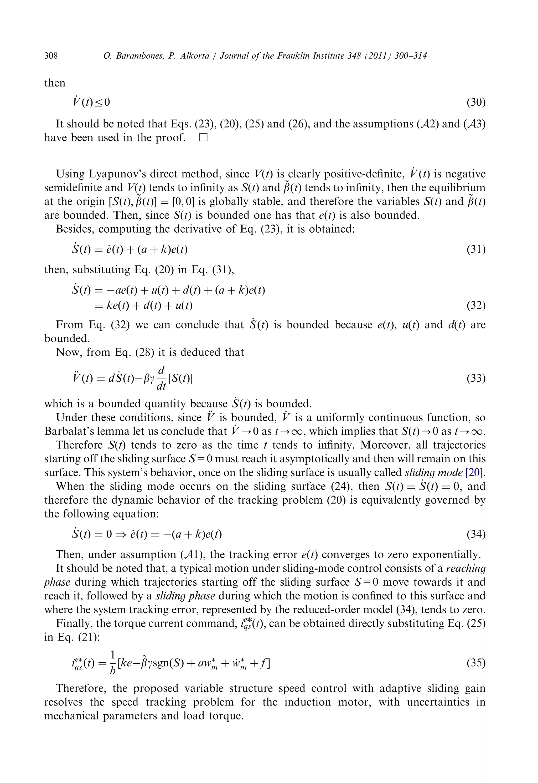 then 
_V 
ðtÞr0 ð30Þ 
It shouldbenotedthatEqs.(23),(20),(25)and(26),andtheassumptions ðA2Þ and ðA3Þ 
have beenusedintheproof.  
UsingLyapunov’sdirectmethod,since V(t) isclearlypositive-definite, _V 
ðtÞ is negative 
semidefiniteand V(t) tendstoinfinityas S(t) and ~b 
ðtÞ tends toinfinity,thentheequilibrium 
at theorigin ½SðtÞ; ~b 
ðtÞ ¼½0; 0 is globallystable,andthereforethevariables S(t) and ~b 
ðtÞ 
are bounded.Then,since S(t) isboundedonehasthat e(t) isalsobounded. 
Besides,computingthederivativeofEq.(23),itisobtained: 
_S 
ðtÞ ¼ _eðtÞ þ ða þ kÞeðtÞ ð31Þ 
then, substitutingEq.(20)inEq.(31), 
_S 
ðtÞ ¼ aeðtÞ þ uðtÞ þ dðtÞ þ ða þ kÞeðtÞ 
¼ keðtÞ þ dðtÞ þ uðtÞ ð32Þ 
FromEq.(32)wecanconcludethat _S 
ðtÞ is boundedbecause e(t), u(t) and d(t) are 
bounded. 
Now,fromEq.(28)itisdeducedthat 
€V 
ðtÞ ¼ d_S 
ðtÞbg 
d 
dt 
jSðtÞj ð33Þ 
which isaboundedquantitybecause _S 
ðtÞ is bounded. 
Undertheseconditions,since €V 
is bounded, _V 
is auniformlycontinuousfunction,so 
Barbalat’slemmaletusconcludethat _V 
-0 as t-1, whichimpliesthat SðtÞ-0 as t-1. 
Therefore S(t) tendstozeroasthetime t tendstoinfinity.Moreover,alltrajectories 
startingofftheslidingsurface S=0 mustreachitasymptoticallyandthenwillremainonthis 
surface.Thissystem’sbehavior,onceontheslidingsurfaceisusuallycalled slidingmode [20]. 
Whentheslidingmodeoccursontheslidingsurface(24),then SðtÞ ¼ _S 
ðtÞ ¼ 0, and 
therefore thedynamicbehaviorofthetrackingproblem(20)isequivalentlygovernedby 
the followingequation: 
_S 
ðtÞ ¼ 0 ) _eðtÞ ¼ ða þ kÞeðtÞ ð34Þ 
Then, underassumption ðA1Þ, thetrackingerror e(t) convergestozeroexponentially. 
It shouldbenotedthat,atypicalmotionundersliding-modecontrolconsistsofa reaching 
phase duringwhichtrajectoriesstartingofftheslidingsurface S=0 movetowardsitand 
reachit,followedbya slidingphase duringwhichthemotionisconfinedtothissurfaceand 
wherethesystemtrackingerror,representedbythereduced-ordermodel(34),tendstozero. 
Finally,thetorquecurrentcommand, iqs 
en(t), canbeobtaineddirectlysubstitutingEq.(25) 
in Eq.(21): 
ie 
qs ðtÞ ¼ 
1 
b 
½ke^ bgsgnðSÞ þ aw 
m þ w_  
m þ f ð35Þ 
Therefore,theproposedvariablestructurespeedcontrolwithadaptiveslidinggain 
resolves thespeedtrackingproblemfortheinductionmotor,withuncertaintiesin 
mechanicalparametersandloadtorque. 
O. Barambones,P.Alkorta/JournaloftheFranklinInstitute348(2011)300–314 308 
 