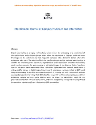 Base paper: - http://ijcsi.org/papers/IJCSI-8-5-2-226-232.pdf
A Robust Watermarking Algorithm Based on Image Normalization and DC Coefficients
International Journal of Computer Science and Informatics
Abstract:
Digital watermarking is a highly evolving field, which involves the embedding of a certain kind of
information under a digital object (image, video, audio) for the purpose of copyright protection. Both
the image and the watermark are most frequently translated into a transform domain where the
embedding takes place. The selection of both the transform domain and the particular algorithm that is
used for the embedding of the watermark, depend heavily on the application. One of the most widely
used transform domains for watermarking of still digital images is the Discrete Cosine Transform
domain. The reason is that the Discrete Cosine Transform is a part of the JPEG standard, which in turn is
widely used for storage of digital images. In our research we propose a unique method for DCT-based
image watermarking. In an effort to achieve robustness to cropping and JPEG compression we have
developed an algorithm for rating the 8×8 blocks of the image DCT coefficients taking into account their
embedding capacity and their spatial location within the image. Our experiments show that the
proposed scheme offers adequate transparency, and works exceptionally well against cropping while at
the same time maintains sufficient robustness to JPEG compression.
 