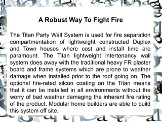 A Robust Way To Fight Fire
The Titan Party Wall System is used for fire separation
compartmentation of lightweight constructed Duplex
and Town houses where cost and install time are
paramount. The Titan lightweight lntertenancy wall
system does away with the traditional heavy FR plaster
board and frame systems which are prone to weather
damage when installed prior to the roof going on. The
optional fire-rated silcon coating on the Titan means
that it can be installed in all environments without the
worry of bad weather damaging the inherent fire rating
of the product. Modular home builders are able to build
this system off site.
 
