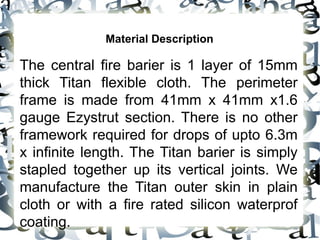 Material Description
The central fire barier is 1 layer of 15mm
thick Titan flexible cloth. The perimeter
frame is made from 41mm x 41mm x1.6
gauge Ezystrut section. There is no other
framework required for drops of upto 6.3m
x infinite length. The Titan barier is simply
stapled together up its vertical joints. We
manufacture the Titan outer skin in plain
cloth or with a fire rated silicon waterprof
coating.
 